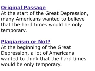 Original Passage At the start of the Great Depression, many Americans wanted to believe that the hard times would be only temporary. Plagiarism or Not? At the beginning of the Great Depression, a lot of Americans wanted to think that the hard times would be only temporary. 