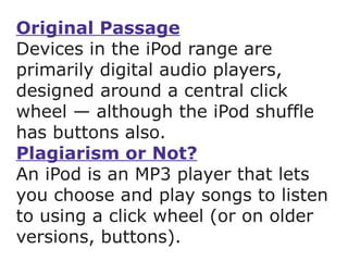 Original Passage Devices in the iPod range are primarily digital audio players, designed around a central click wheel — although the iPod shuffle has buttons also.  Plagiarism or Not? An iPod is an MP3 player that lets you choose and play songs to listen to using a click wheel (or on older versions, buttons). 