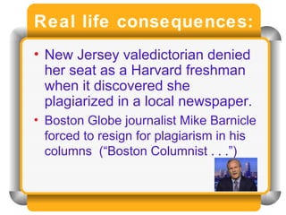 Real life consequences: New Jersey valedictorian denied her seat as a Harvard freshman when it discovered she plagiarized in a local newspaper. Boston Globe journalist Mike Barnicle forced to resign for plagiarism in his columns  (“Boston Columnist . . .”) 