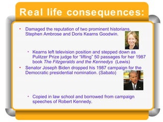 Real life consequences: Damaged the reputation of two prominent historians, Stephen Ambrose and Doris Kearns Goodwin. Kearns left television position and stepped down as Pulitzer Prize judge for “lifting” 50 passages for her 1987 book  The Fitzgeralds and the Kennedys  (Lewis) Senator Joseph Biden dropped his 1987 campaign for the Democratic presidential nomination. (Sabato) Copied in law school and borrowed from campaign speeches of Robert Kennedy. 
