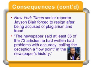 Consequences (cont’d) New York Times  senior reporter Jayson Blair forced to resign after being accused of plagiarism and fraud. “ The newspaper said at least 36 of the 73 articles he had written had problems with accuracy, calling the deception a "low point" in the newspaper's history.” 