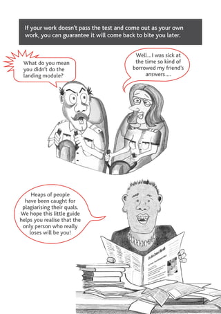 If your work doesn’t pass the test and come out as your own
work, you can guarantee it will come back to bite you later.
Heaps of people
have been caught for
plagiarising their quals.
We hope this little guide
helps you realise that the
only person who really
loses will be you!
What do you mean
you didn’t do the
landing module?
Well…I was sick at
the time so kind of
borrowed my friend’s
answers….
 