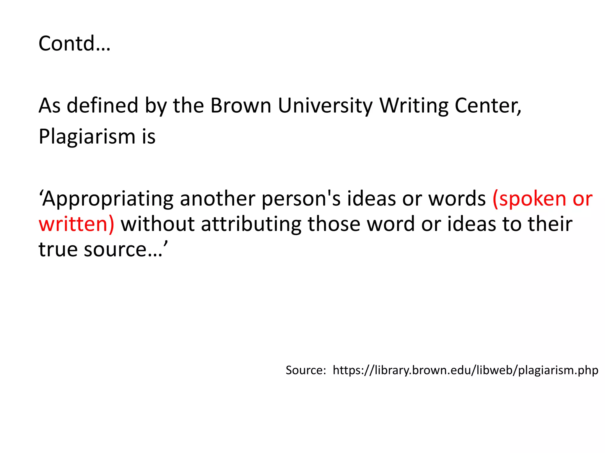Contd…
As defined by the Brown University Writing Center,
Plagiarism is
‘Appropriating another person's ideas or words (spoken or
written) without attributing those word or ideas to their
true source…’
Source: https://library.brown.edu/libweb/plagiarism.php
 