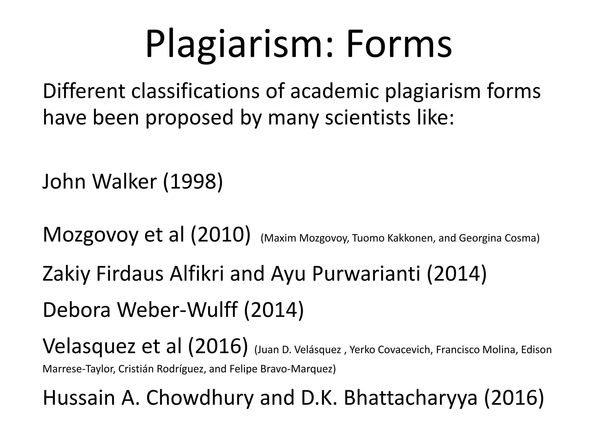 Plagiarism: Forms
Different classifications of academic plagiarism forms
have been proposed by many scientists like:
John Walker (1998)
Mozgovoy et al (2010) (Maxim Mozgovoy, Tuomo Kakkonen, and Georgina Cosma)
Zakiy Firdaus Alfikri and Ayu Purwarianti (2014)
Debora Weber-Wulff (2014)
Velasquez et al (2016) (Juan D. Velásquez , Yerko Covacevich, Francisco Molina, Edison
Marrese-Taylor, Cristián Rodríguez, and Felipe Bravo-Marquez)
Hussain A. Chowdhury and D.K. Bhattacharyya (2016)
 