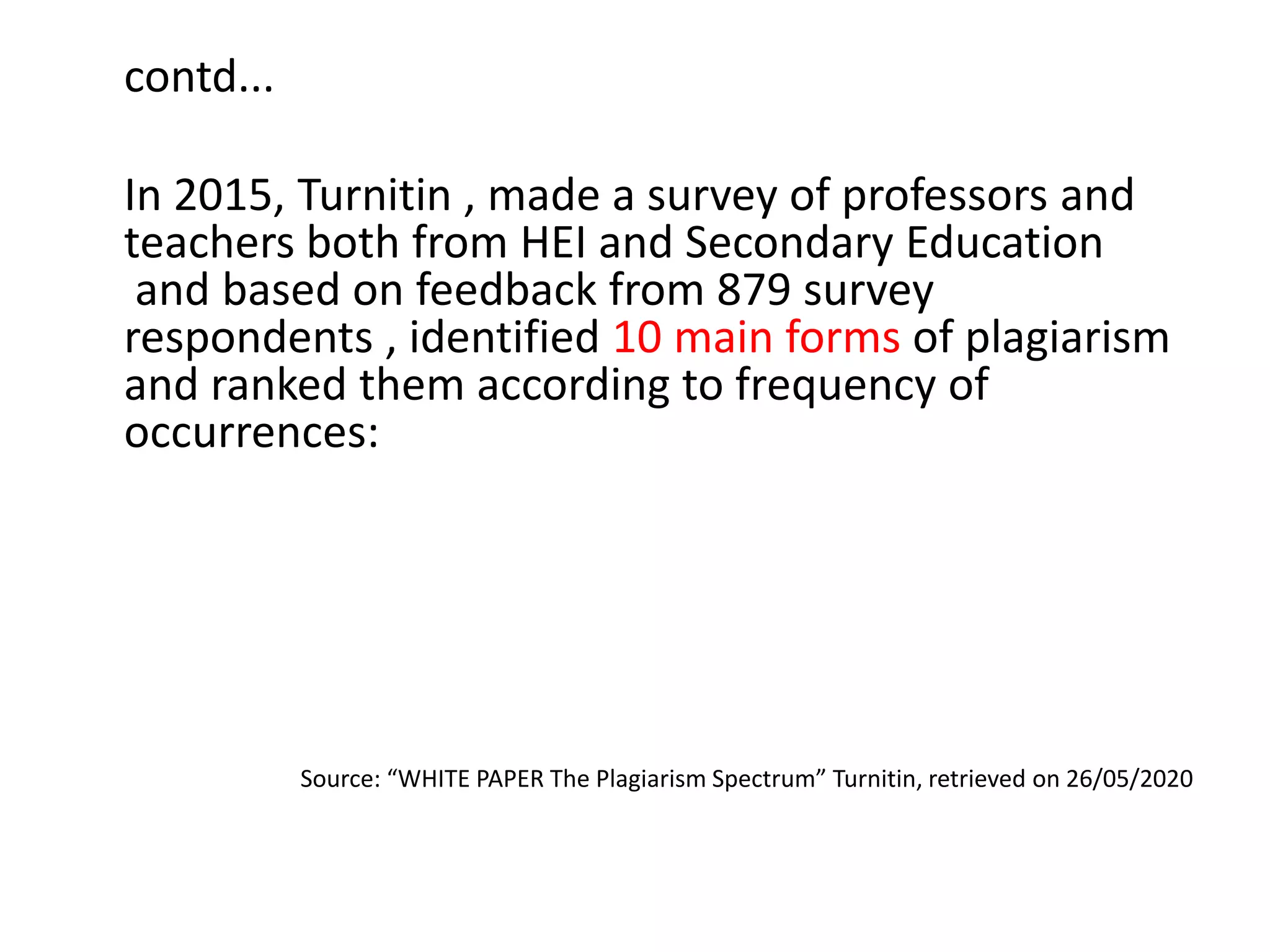 contd...
In 2015, Turnitin , made a survey of professors and
teachers both from HEI and Secondary Education
and based on feedback from 879 survey
respondents , identified 10 main forms of plagiarism
and ranked them according to frequency of
occurrences:
Source: “WHITE PAPER The Plagiarism Spectrum” Turnitin, retrieved on 26/05/2020
 