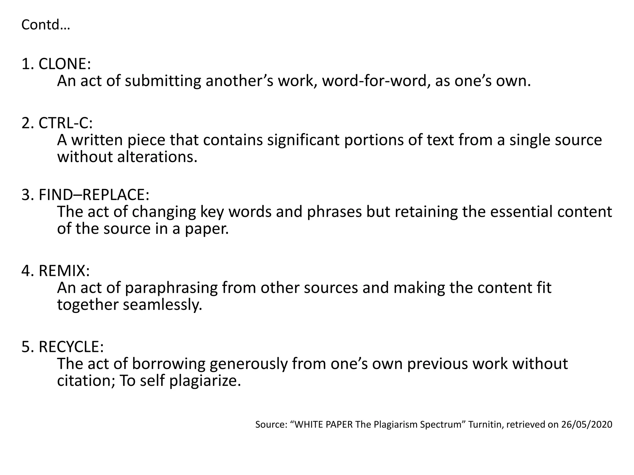 Contd…
1. CLONE:
An act of submitting another’s work, word-for-word, as one’s own.
2. CTRL-C:
A written piece that contains significant portions of text from a single source
without alterations.
3. FIND–REPLACE:
The act of changing key words and phrases but retaining the essential content
of the source in a paper.
4. REMIX:
An act of paraphrasing from other sources and making the content fit
together seamlessly.
5. RECYCLE:
The act of borrowing generously from one’s own previous work without
citation; To self plagiarize.
Source: “WHITE PAPER The Plagiarism Spectrum” Turnitin, retrieved on 26/05/2020
 