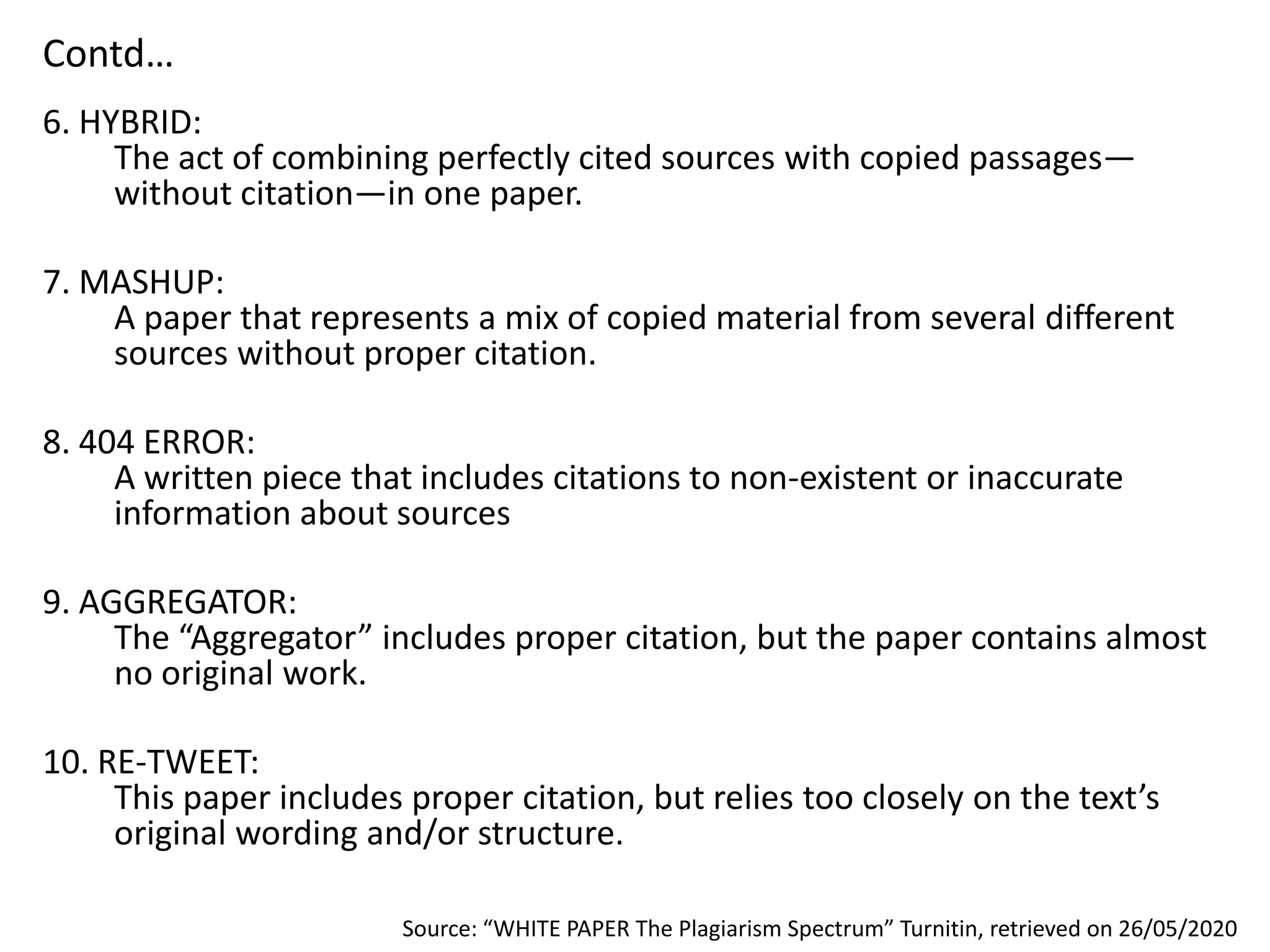 Contd…
6. HYBRID:
The act of combining perfectly cited sources with copied passages—
without citation—in one paper.
7. MASHUP:
A paper that represents a mix of copied material from several different
sources without proper citation.
8. 404 ERROR:
A written piece that includes citations to non-existent or inaccurate
information about sources
9. AGGREGATOR:
The “Aggregator” includes proper citation, but the paper contains almost
no original work.
10. RE-TWEET:
This paper includes proper citation, but relies too closely on the text’s
original wording and/or structure.
Source: “WHITE PAPER The Plagiarism Spectrum” Turnitin, retrieved on 26/05/2020
 
