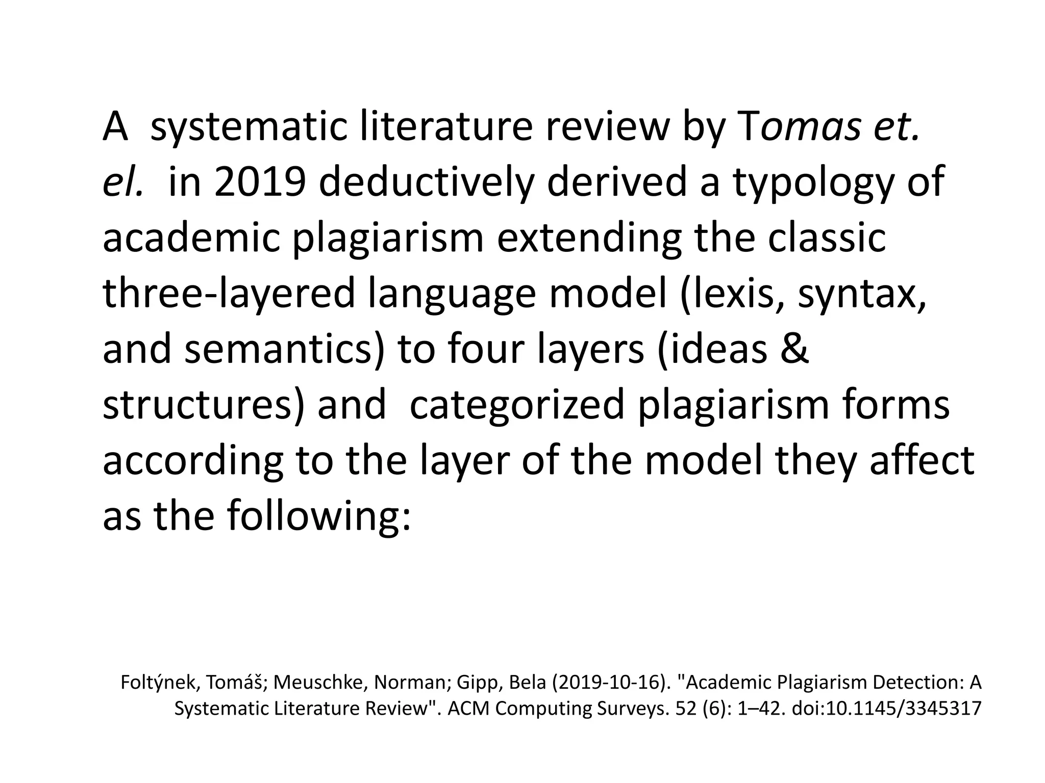 A systematic literature review by Tomas et.
el. in 2019 deductively derived a typology of
academic plagiarism extending the classic
three-layered language model (lexis, syntax,
and semantics) to four layers (ideas &
structures) and categorized plagiarism forms
according to the layer of the model they affect
as the following:
Foltýnek, Tomáš; Meuschke, Norman; Gipp, Bela (2019-10-16). "Academic Plagiarism Detection: A
Systematic Literature Review". ACM Computing Surveys. 52 (6): 1–42. doi:10.1145/3345317
 