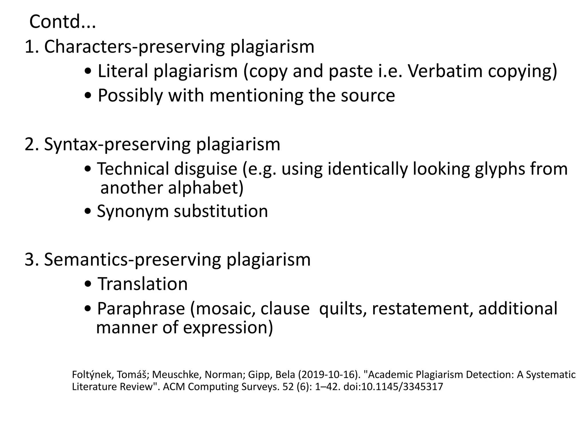 Contd...
1. Characters-preserving plagiarism
• Literal plagiarism (copy and paste i.e. Verbatim copying)
• Possibly with mentioning the source
2. Syntax-preserving plagiarism
• Technical disguise (e.g. using identically looking glyphs from
another alphabet)
• Synonym substitution
3. Semantics-preserving plagiarism
• Translation
• Paraphrase (mosaic, clause quilts, restatement, additional
manner of expression)
Foltýnek, Tomáš; Meuschke, Norman; Gipp, Bela (2019-10-16). "Academic Plagiarism Detection: A Systematic
Literature Review". ACM Computing Surveys. 52 (6): 1–42. doi:10.1145/3345317
 