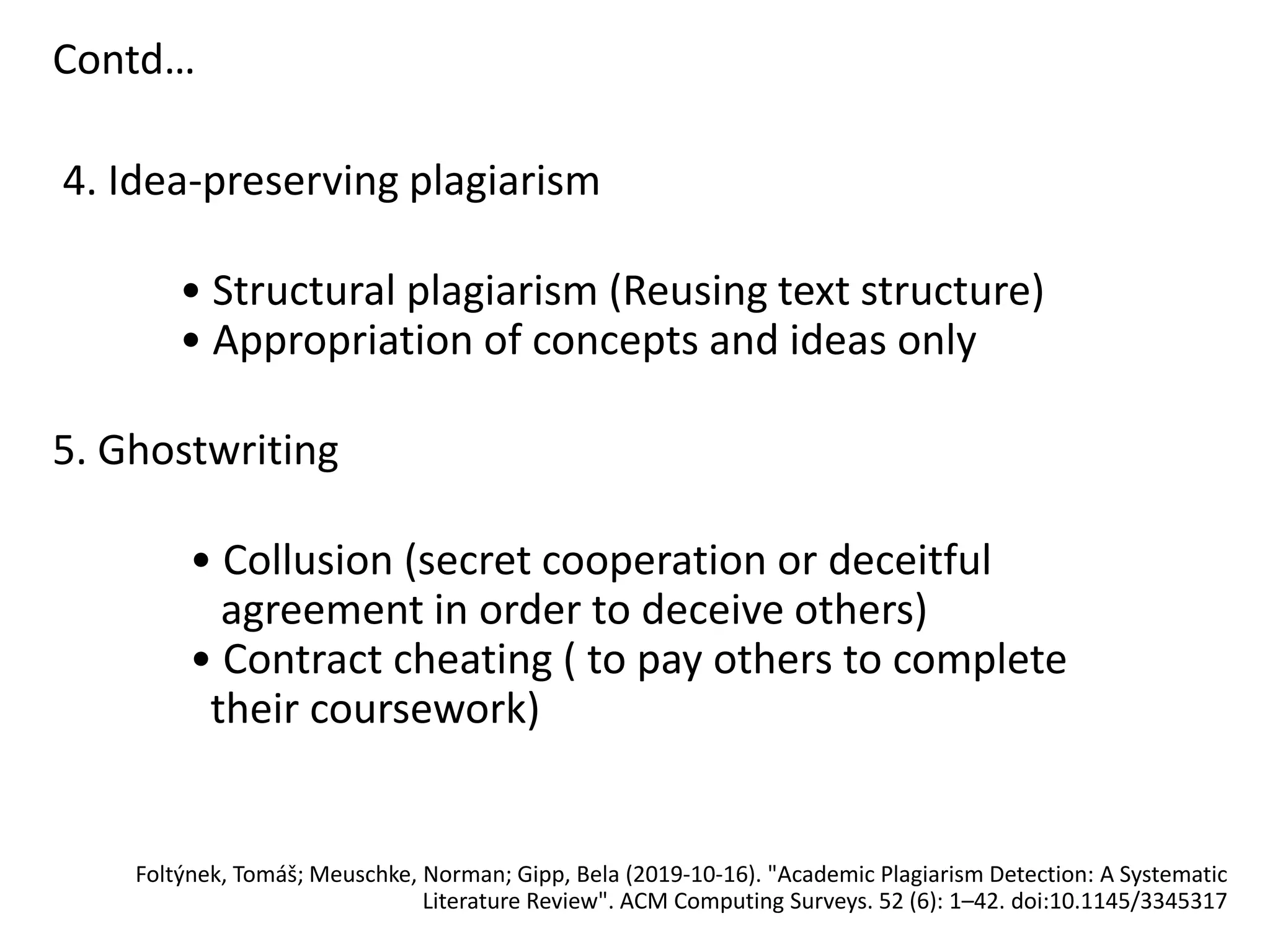 Contd…
4. Idea-preserving plagiarism
• Structural plagiarism (Reusing text structure)
• Appropriation of concepts and ideas only
5. Ghostwriting
• Collusion (secret cooperation or deceitful
agreement in order to deceive others)
• Contract cheating ( to pay others to complete
their coursework)
Foltýnek, Tomáš; Meuschke, Norman; Gipp, Bela (2019-10-16). "Academic Plagiarism Detection: A Systematic
Literature Review". ACM Computing Surveys. 52 (6): 1–42. doi:10.1145/3345317
 