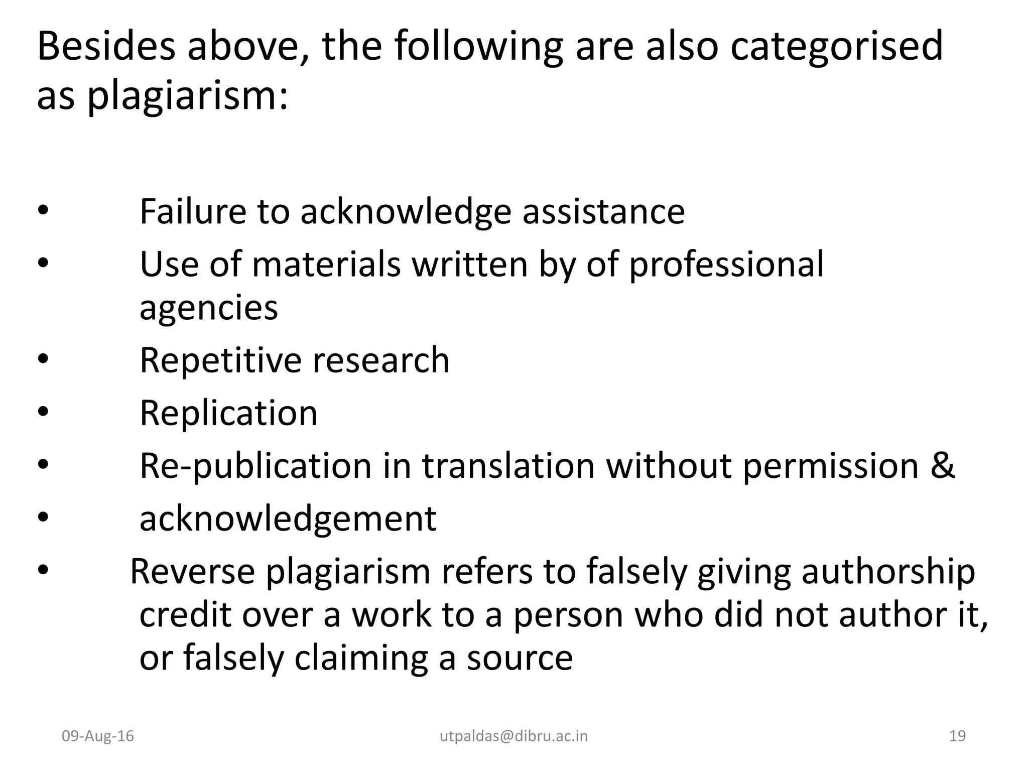 Besides above, the following are also categorised
as plagiarism:
• Failure to acknowledge assistance
• Use of materials written by of professional
agencies
• Repetitive research
• Replication
• Re-publication in translation without permission &
• acknowledgement
• Reverse plagiarism refers to falsely giving authorship
credit over a work to a person who did not author it,
or falsely claiming a source
09-Aug-16 utpaldas@dibru.ac.in 19
 