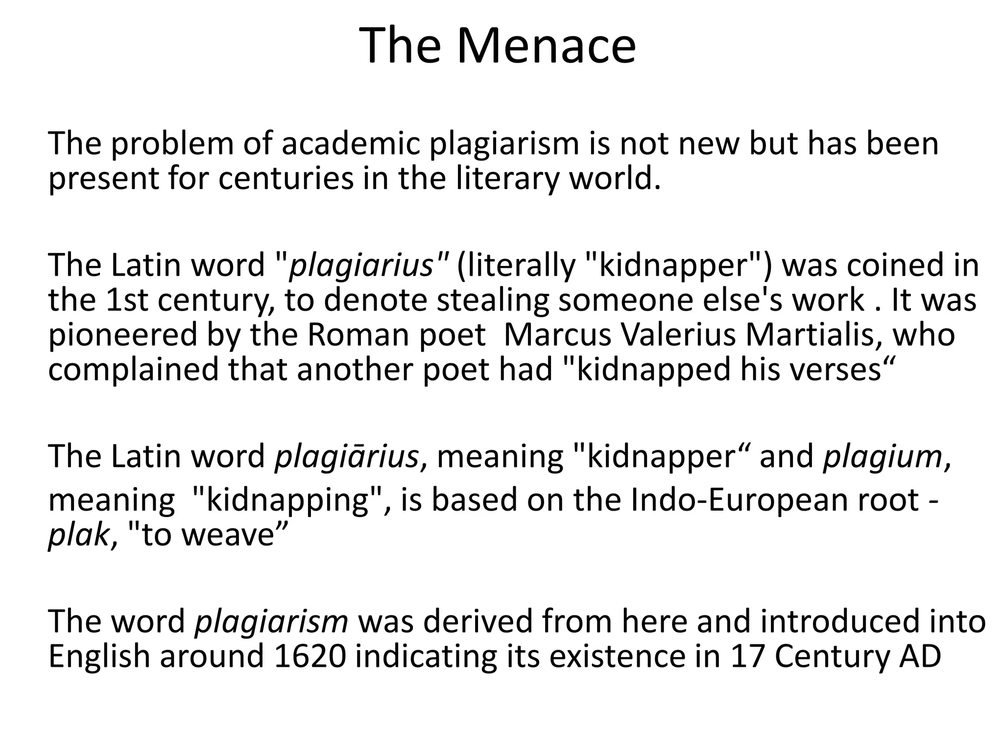 The Menace
The problem of academic plagiarism is not new but has been
present for centuries in the literary world.
The Latin word "plagiarius" (literally "kidnapper") was coined in
the 1st century, to denote stealing someone else's work . It was
pioneered by the Roman poet Marcus Valerius Martialis, who
complained that another poet had "kidnapped his verses“
The Latin word plagiārius, meaning "kidnapper“ and plagium,
meaning "kidnapping", is based on the Indo-European root -
plak, "to weave”
The word plagiarism was derived from here and introduced into
English around 1620 indicating its existence in 17 Century AD
 