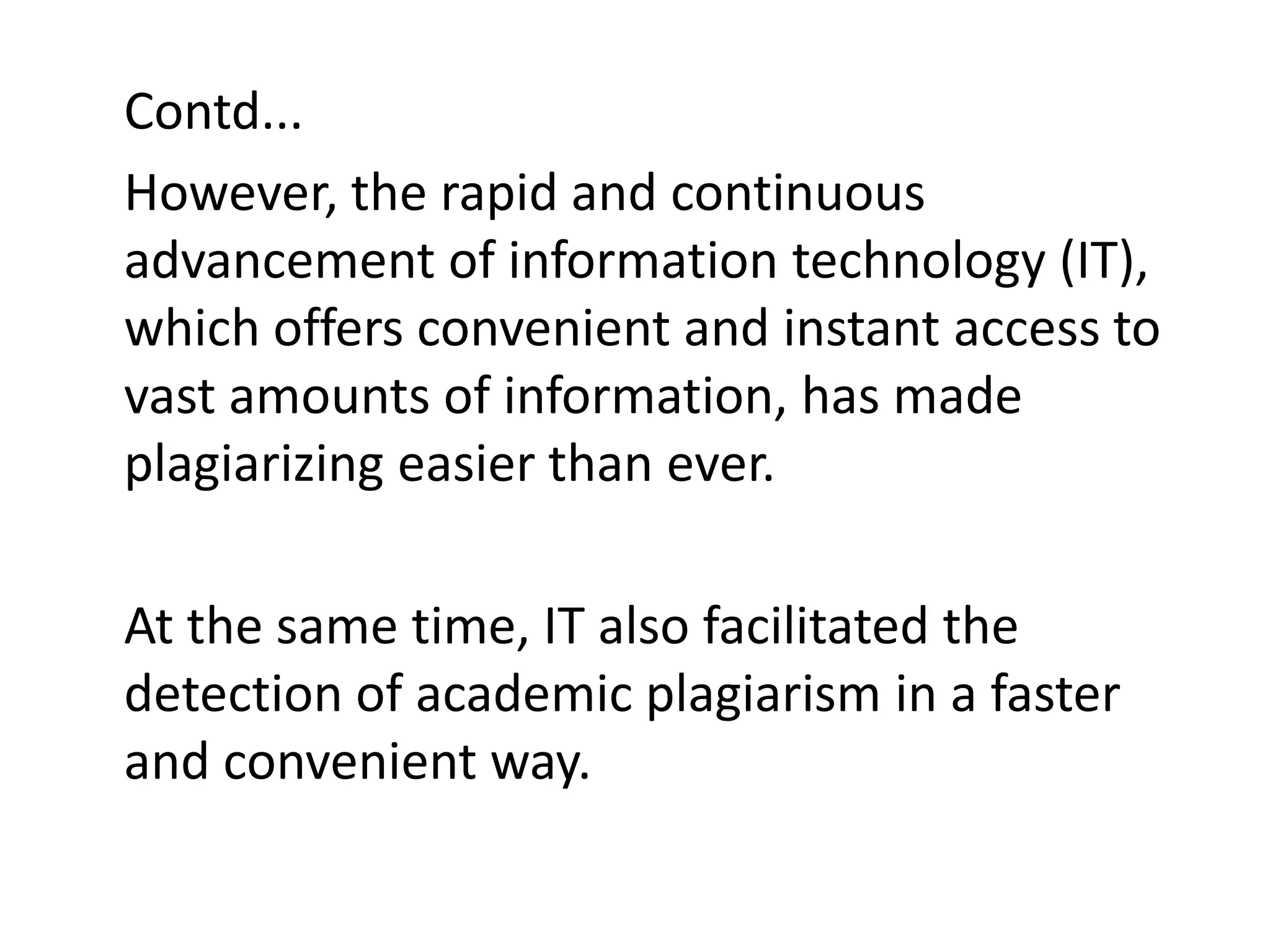 Contd...
However, the rapid and continuous
advancement of information technology (IT),
which offers convenient and instant access to
vast amounts of information, has made
plagiarizing easier than ever.
At the same time, IT also facilitated the
detection of academic plagiarism in a faster
and convenient way.
 