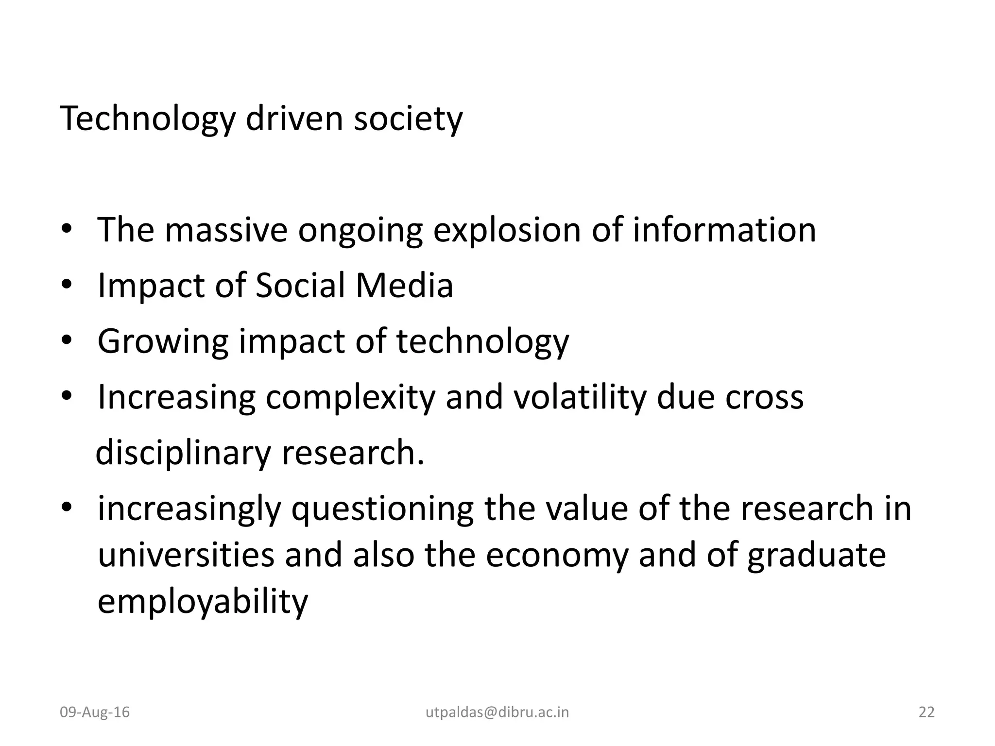 Technology driven society
• The massive ongoing explosion of information
• Impact of Social Media
• Growing impact of technology
• Increasing complexity and volatility due cross
disciplinary research.
• increasingly questioning the value of the research in
universities and also the economy and of graduate
employability
09-Aug-16 utpaldas@dibru.ac.in 22
 