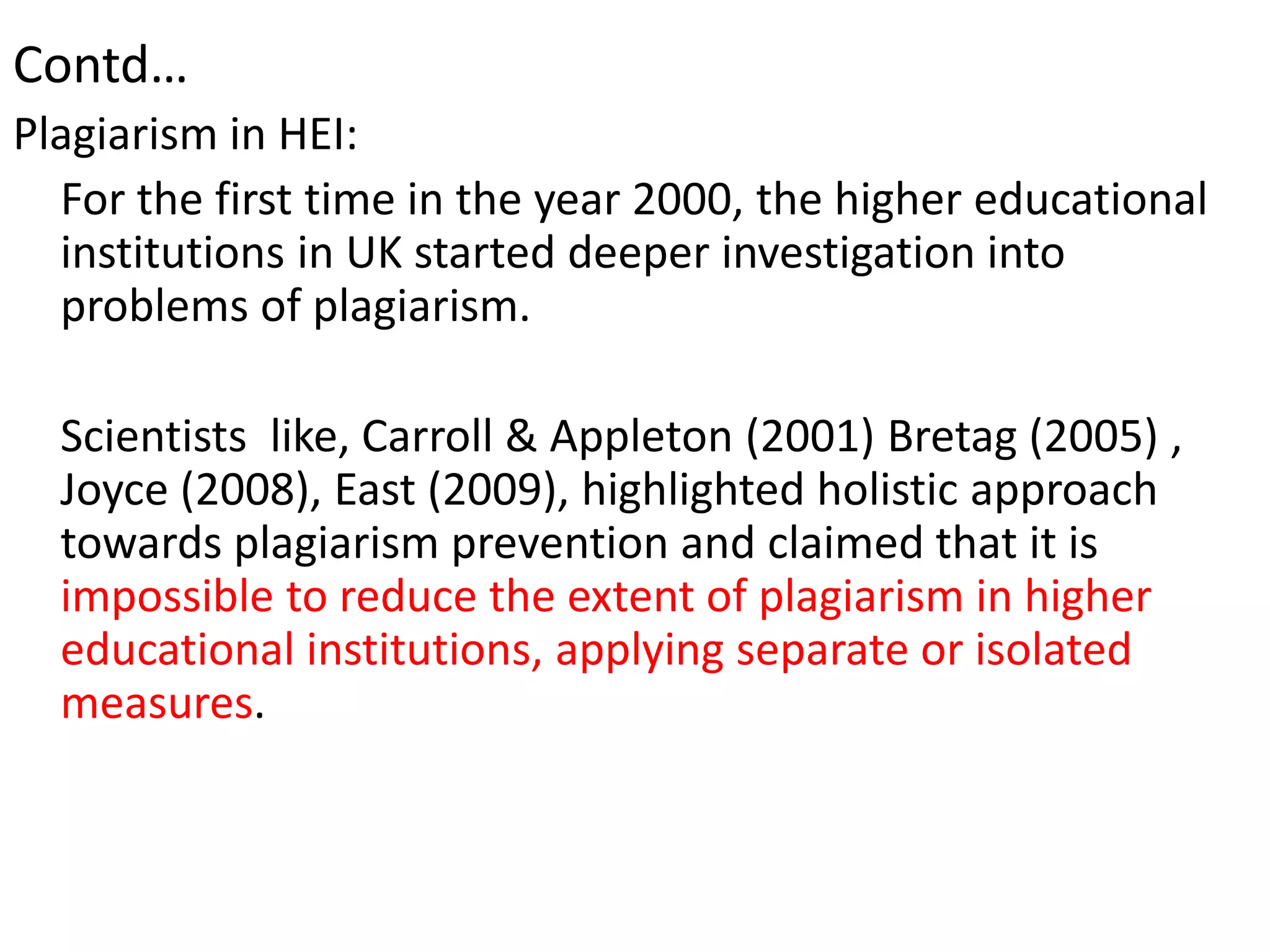 Contd…
Plagiarism in HEI:
For the first time in the year 2000, the higher educational
institutions in UK started deeper investigation into
problems of plagiarism.
Scientists like, Carroll & Appleton (2001) Bretag (2005) ,
Joyce (2008), East (2009), highlighted holistic approach
towards plagiarism prevention and claimed that it is
impossible to reduce the extent of plagiarism in higher
educational institutions, applying separate or isolated
measures.
 