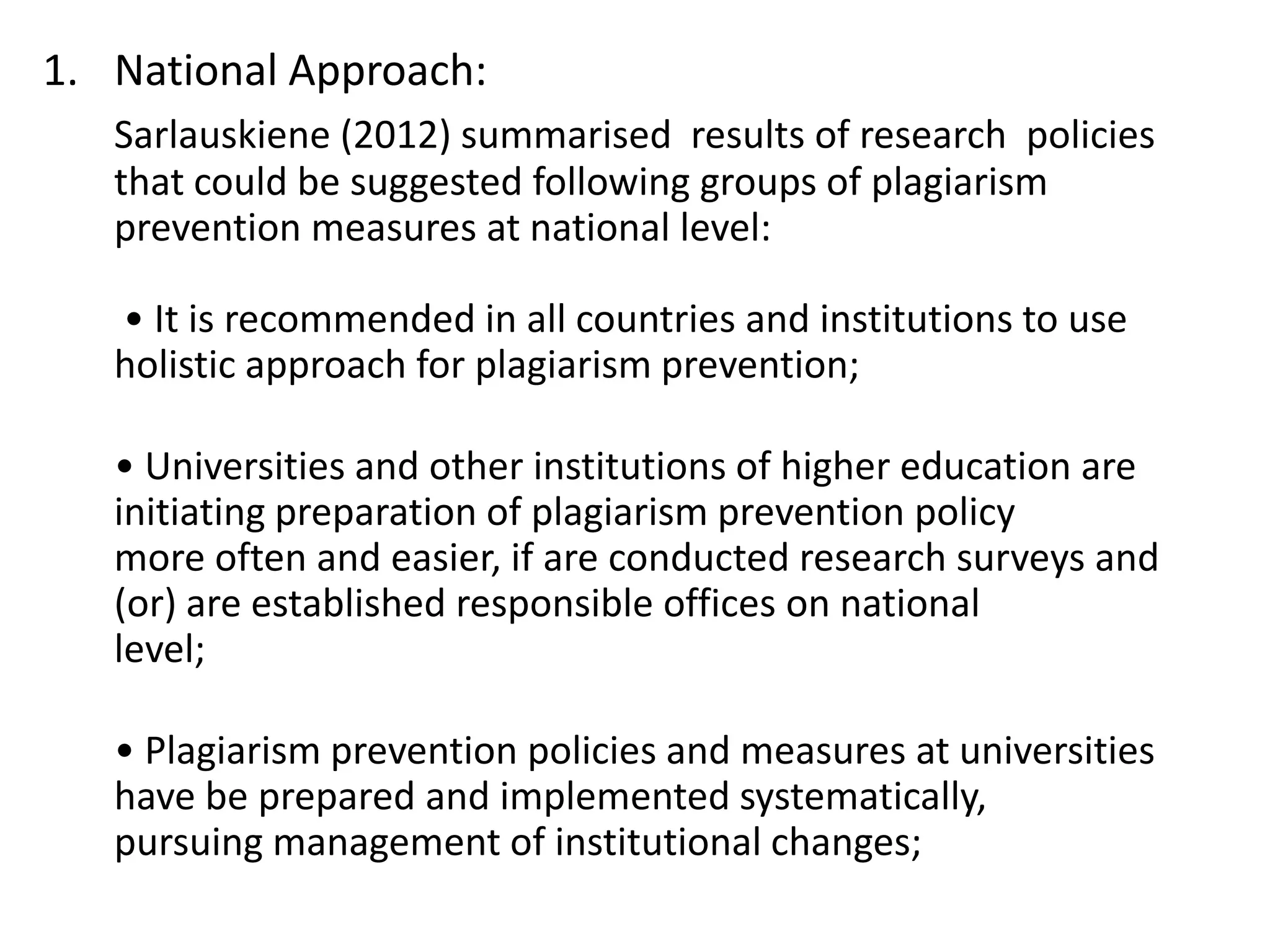 1. National Approach:
Sarlauskiene (2012) summarised results of research policies
that could be suggested following groups of plagiarism
prevention measures at national level:
• It is recommended in all countries and institutions to use
holistic approach for plagiarism prevention;
• Universities and other institutions of higher education are
initiating preparation of plagiarism prevention policy
more often and easier, if are conducted research surveys and
(or) are established responsible offices on national
level;
• Plagiarism prevention policies and measures at universities
have be prepared and implemented systematically,
pursuing management of institutional changes;
 