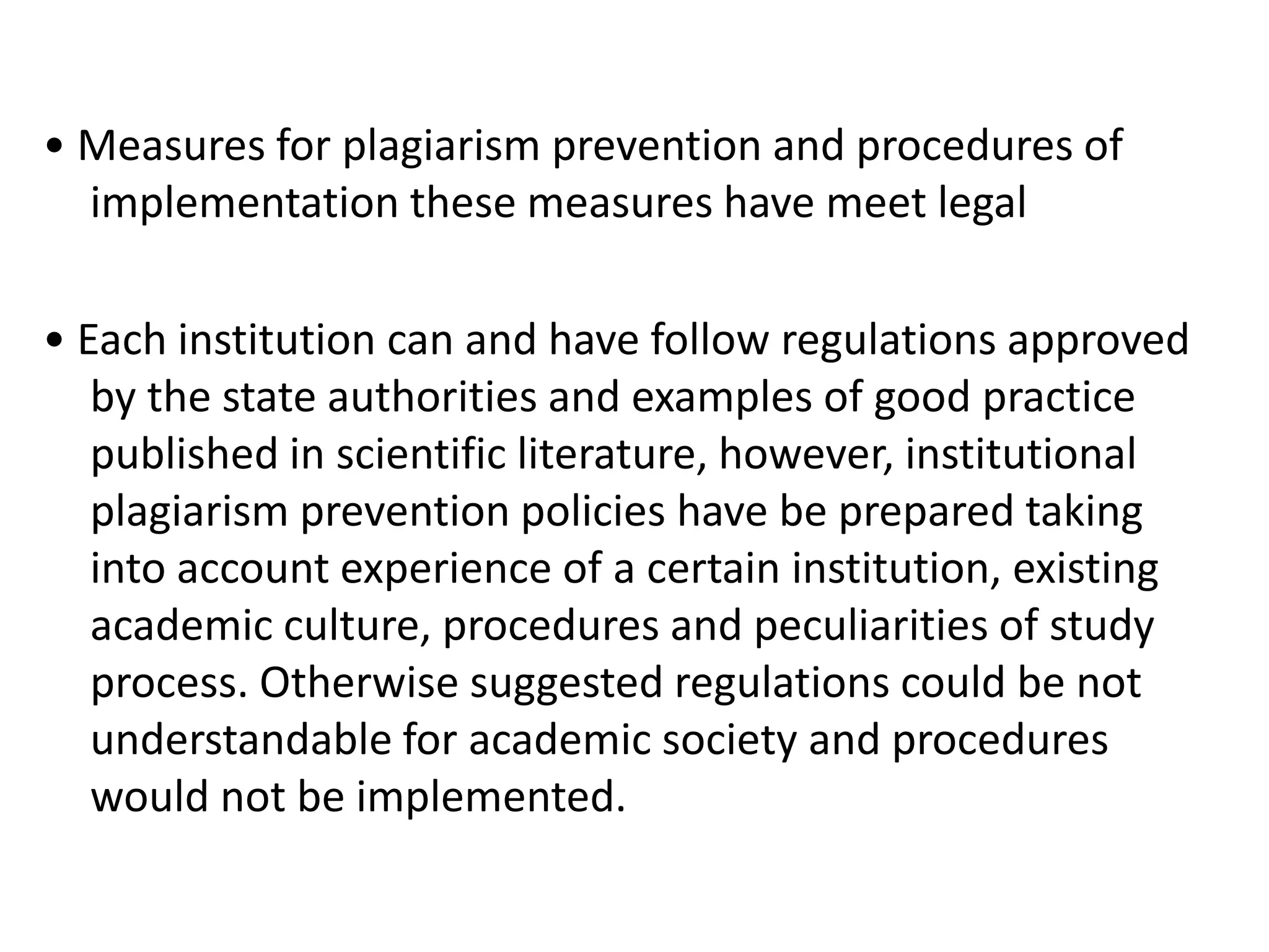 • Measures for plagiarism prevention and procedures of
implementation these measures have meet legal
• Each institution can and have follow regulations approved
by the state authorities and examples of good practice
published in scientific literature, however, institutional
plagiarism prevention policies have be prepared taking
into account experience of a certain institution, existing
academic culture, procedures and peculiarities of study
process. Otherwise suggested regulations could be not
understandable for academic society and procedures
would not be implemented.
 