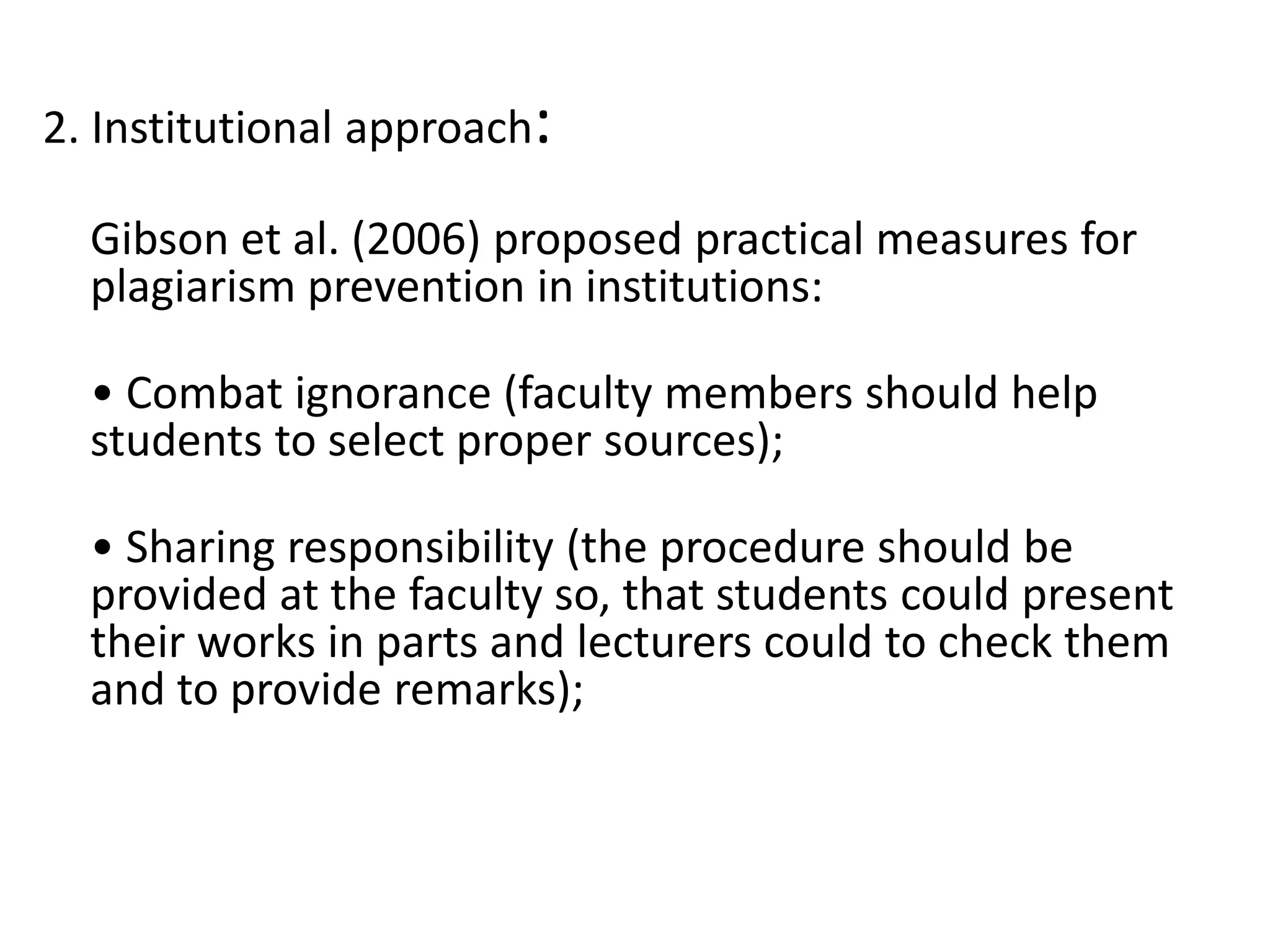 2. Institutional approach:
Gibson et al. (2006) proposed practical measures for
plagiarism prevention in institutions:
• Combat ignorance (faculty members should help
students to select proper sources);
• Sharing responsibility (the procedure should be
provided at the faculty so, that students could present
their works in parts and lecturers could to check them
and to provide remarks);
 