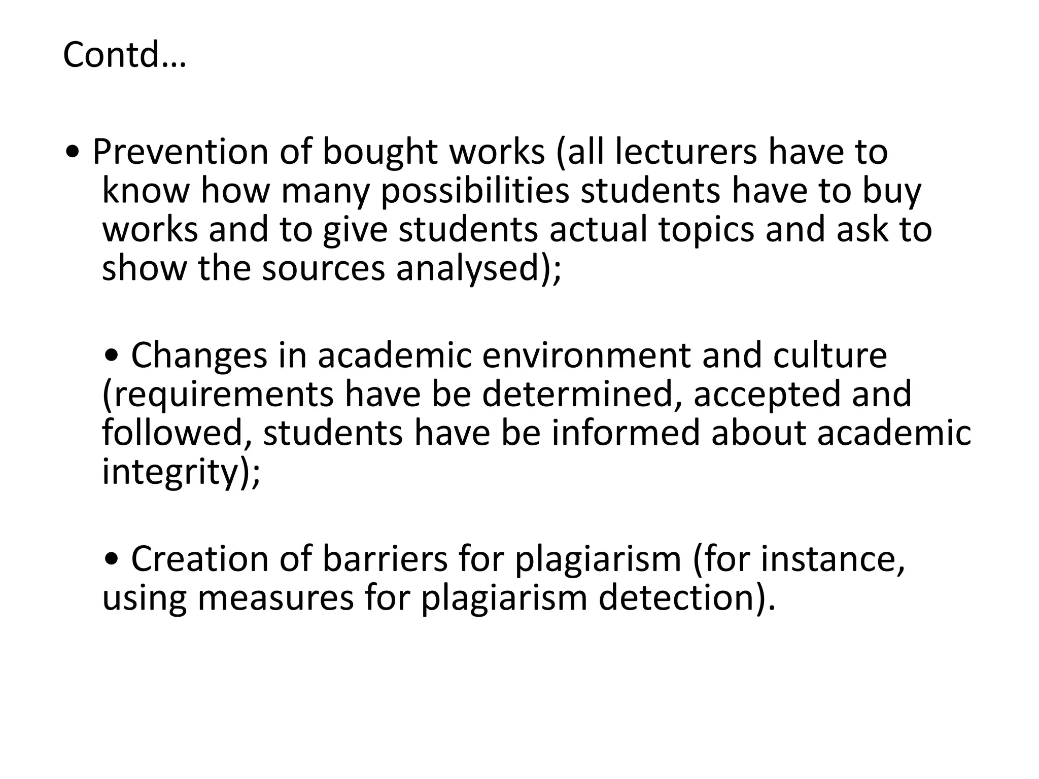 Contd…
• Prevention of bought works (all lecturers have to
know how many possibilities students have to buy
works and to give students actual topics and ask to
show the sources analysed);
• Changes in academic environment and culture
(requirements have be determined, accepted and
followed, students have be informed about academic
integrity);
• Creation of barriers for plagiarism (for instance,
using measures for plagiarism detection).
 