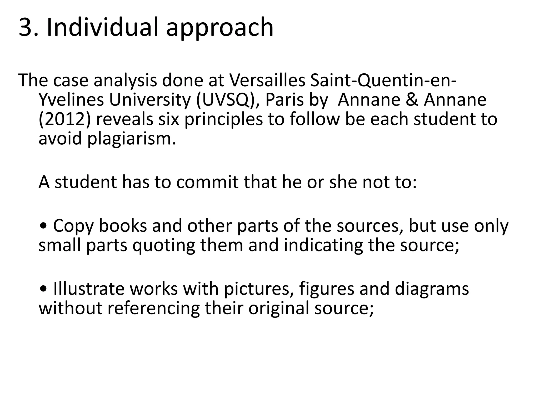 3. Individual approach
The case analysis done at Versailles Saint-Quentin-en-
Yvelines University (UVSQ), Paris by Annane & Annane
(2012) reveals six principles to follow be each student to
avoid plagiarism.
A student has to commit that he or she not to:
• Copy books and other parts of the sources, but use only
small parts quoting them and indicating the source;
• Illustrate works with pictures, figures and diagrams
without referencing their original source;
 