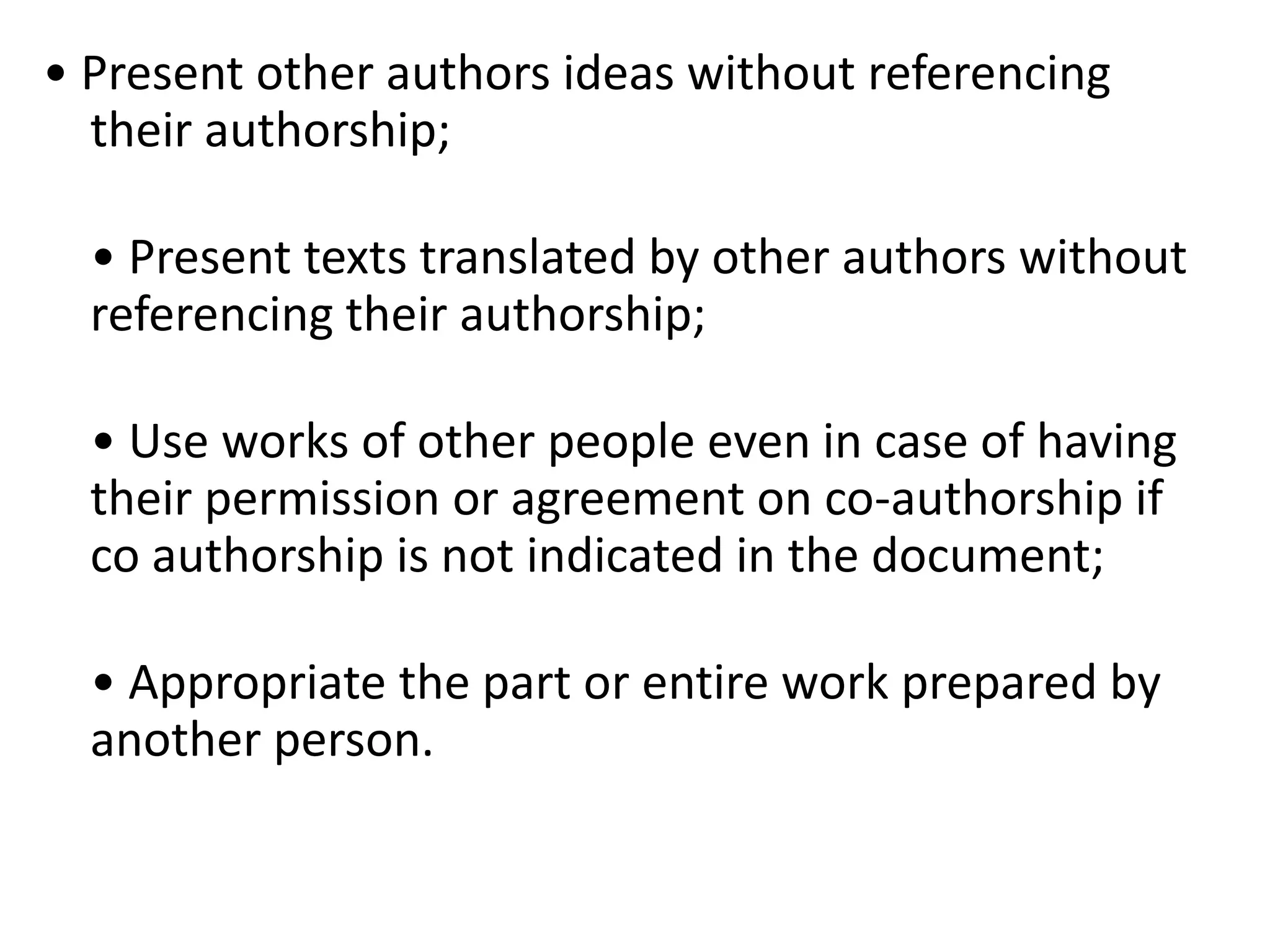 • Present other authors ideas without referencing
their authorship;
• Present texts translated by other authors without
referencing their authorship;
• Use works of other people even in case of having
their permission or agreement on co-authorship if
co authorship is not indicated in the document;
• Appropriate the part or entire work prepared by
another person.
 