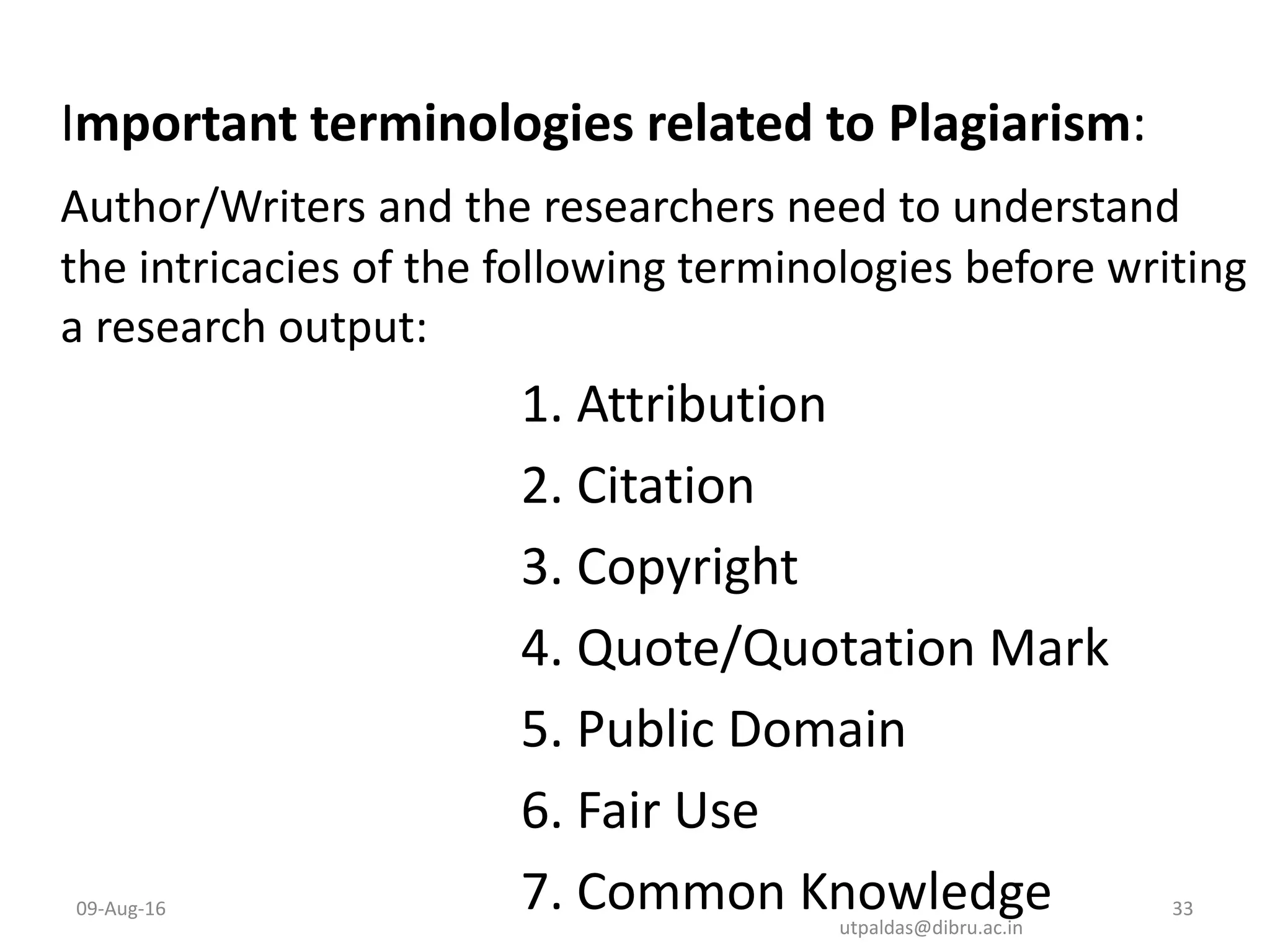 Important terminologies related to Plagiarism:
Author/Writers and the researchers need to understand
the intricacies of the following terminologies before writing
a research output:
1. Attribution
2. Citation
3. Copyright
4. Quote/Quotation Mark
5. Public Domain
6. Fair Use
7. Common Knowledge09-Aug-16 33
utpaldas@dibru.ac.in
 