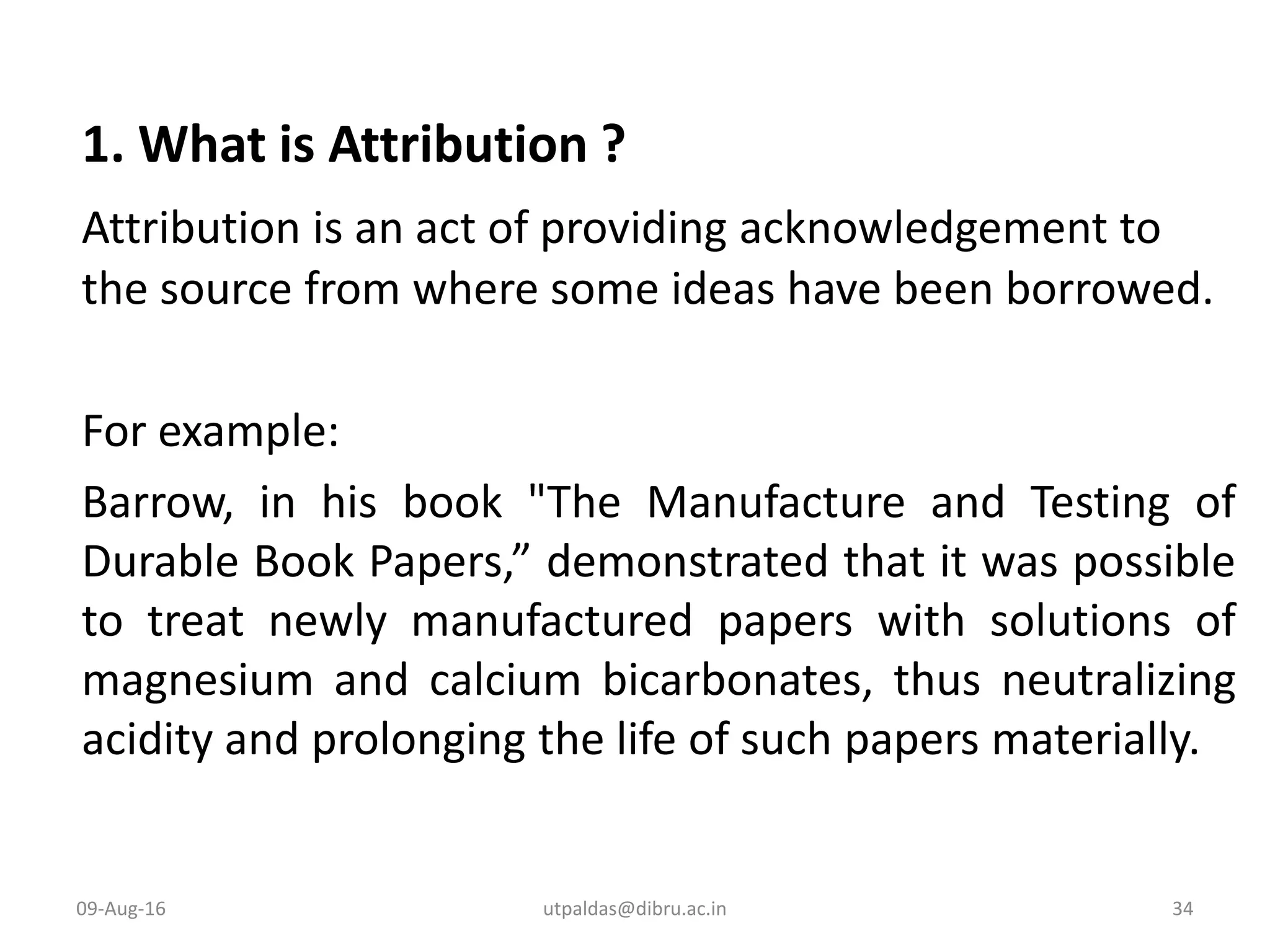 1. What is Attribution ?
Attribution is an act of providing acknowledgement to
the source from where some ideas have been borrowed.
For example:
Barrow, in his book "The Manufacture and Testing of
Durable Book Papers,” demonstrated that it was possible
to treat newly manufactured papers with solutions of
magnesium and calcium bicarbonates, thus neutralizing
acidity and prolonging the life of such papers materially.
09-Aug-16 34utpaldas@dibru.ac.in
 