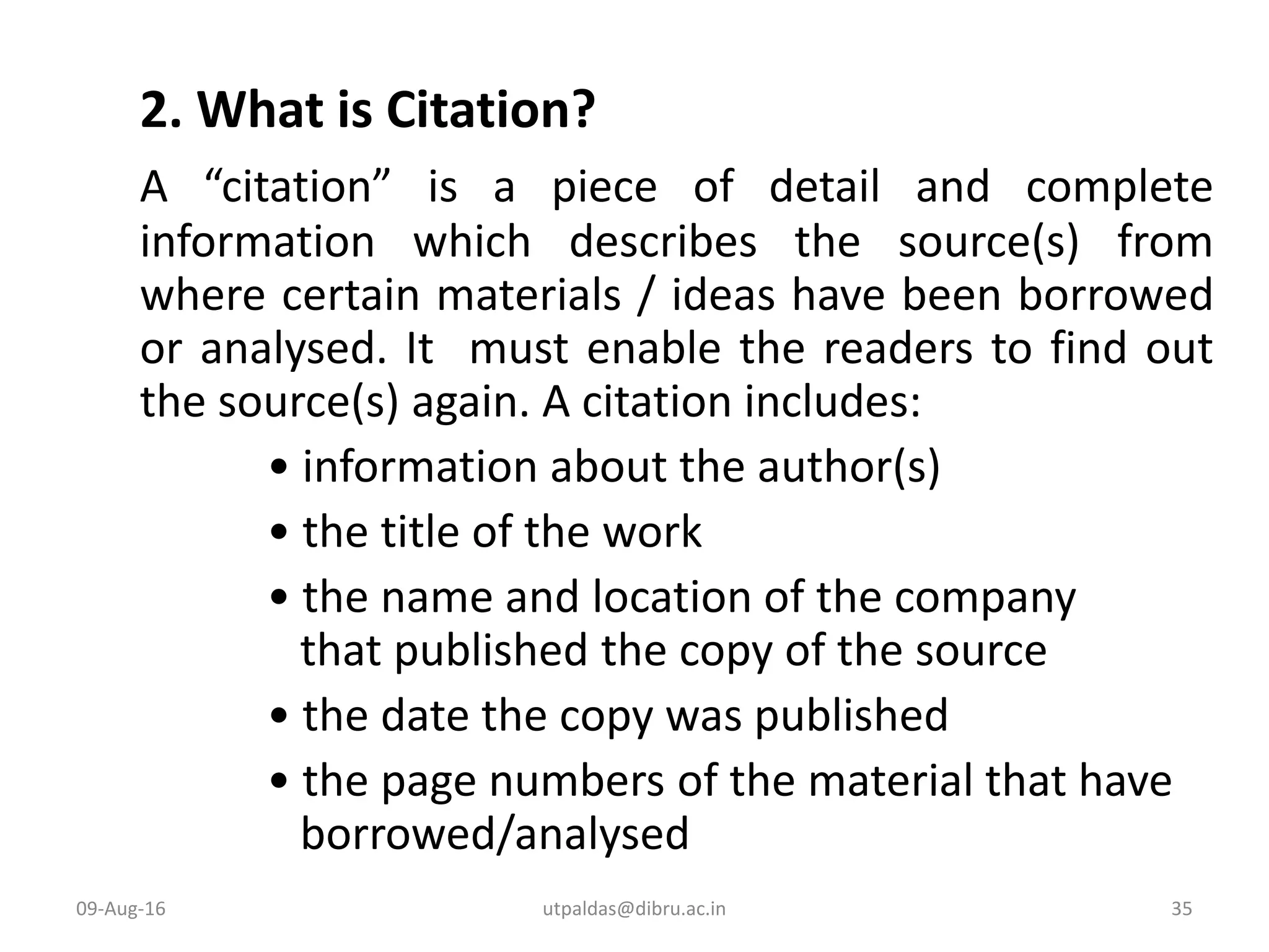 2. What is Citation?
A “citation” is a piece of detail and complete
information which describes the source(s) from
where certain materials / ideas have been borrowed
or analysed. It must enable the readers to find out
the source(s) again. A citation includes:
• information about the author(s)
• the title of the work
• the name and location of the company
that published the copy of the source
• the date the copy was published
• the page numbers of the material that have
borrowed/analysed
09-Aug-16 35utpaldas@dibru.ac.in
 