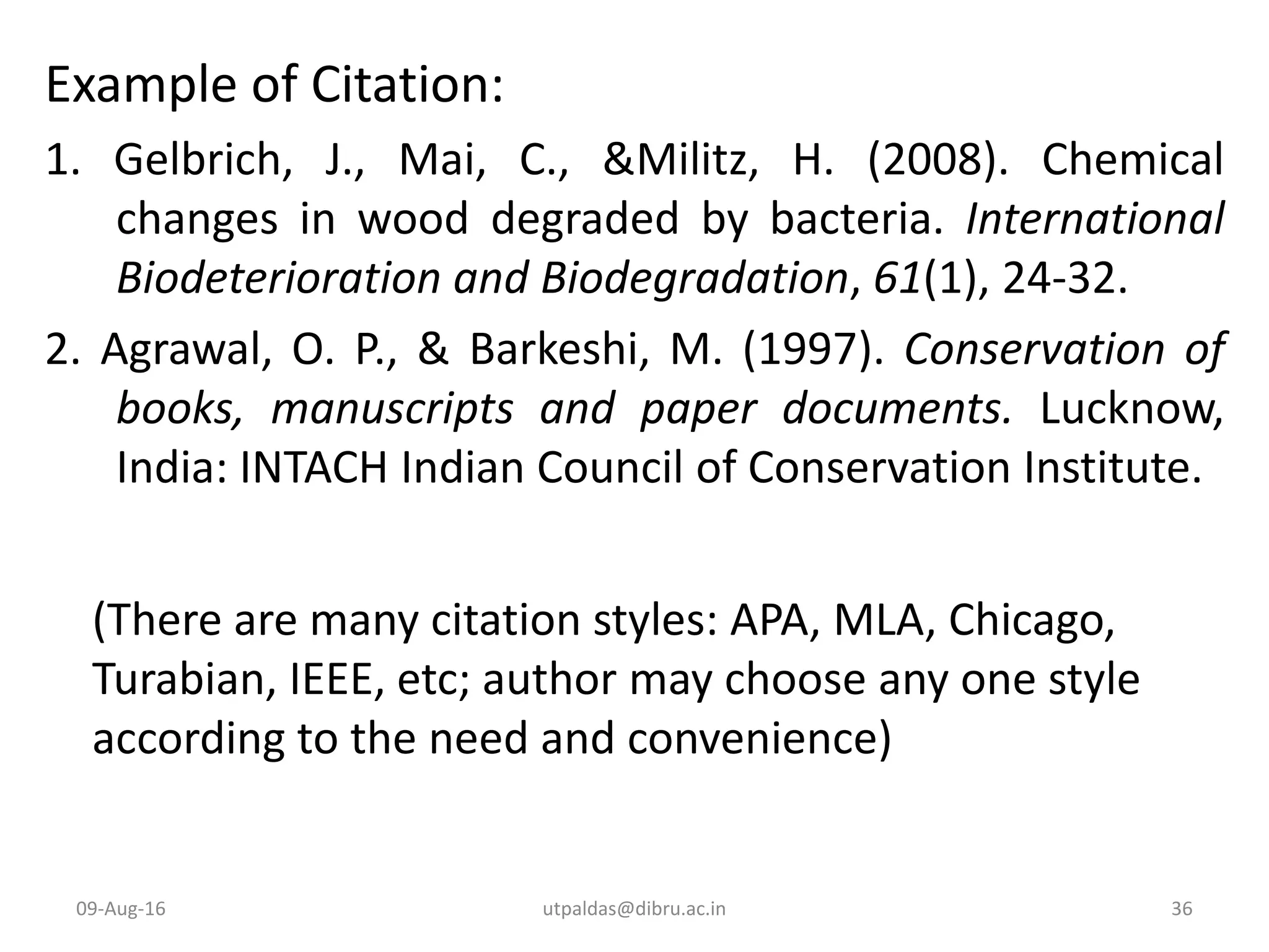 Example of Citation:
1. Gelbrich, J., Mai, C., &Militz, H. (2008). Chemical
changes in wood degraded by bacteria. International
Biodeterioration and Biodegradation, 61(1), 24-32.
2. Agrawal, O. P., & Barkeshi, M. (1997). Conservation of
books, manuscripts and paper documents. Lucknow,
India: INTACH Indian Council of Conservation Institute.
(There are many citation styles: APA, MLA, Chicago,
Turabian, IEEE, etc; author may choose any one style
according to the need and convenience)
09-Aug-16 36utpaldas@dibru.ac.in
 