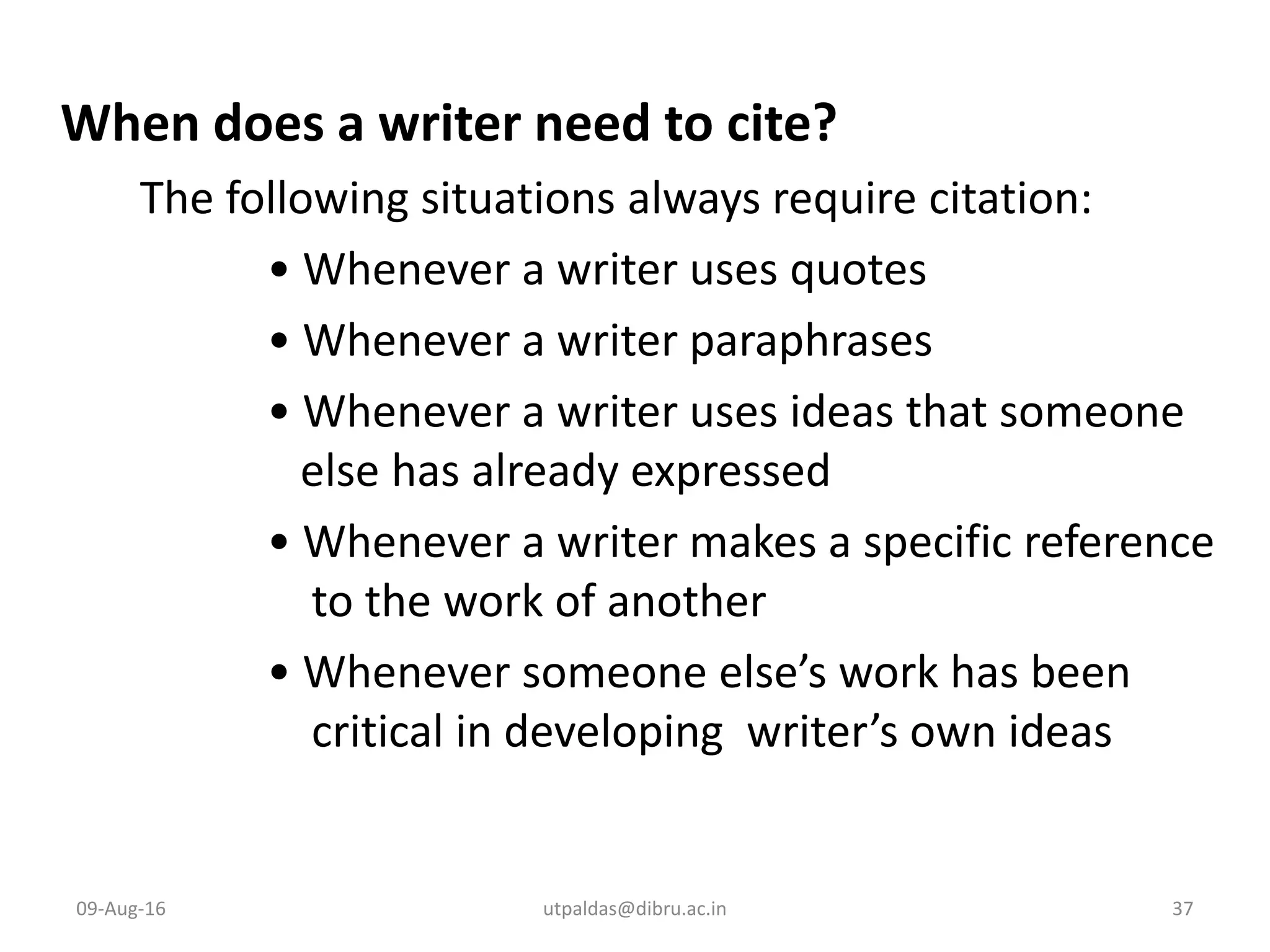 When does a writer need to cite?
The following situations always require citation:
• Whenever a writer uses quotes
• Whenever a writer paraphrases
• Whenever a writer uses ideas that someone
else has already expressed
• Whenever a writer makes a specific reference
to the work of another
• Whenever someone else’s work has been
critical in developing writer’s own ideas
09-Aug-16 37utpaldas@dibru.ac.in
 