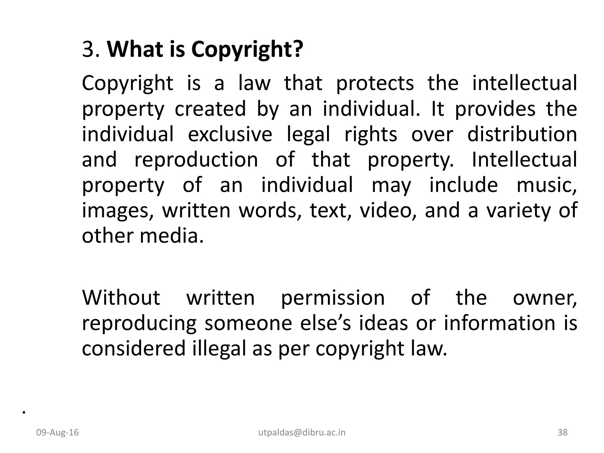 3. What is Copyright?
Copyright is a law that protects the intellectual
property created by an individual. It provides the
individual exclusive legal rights over distribution
and reproduction of that property. Intellectual
property of an individual may include music,
images, written words, text, video, and a variety of
other media.
Without written permission of the owner,
reproducing someone else’s ideas or information is
considered illegal as per copyright law.
.
09-Aug-16 38utpaldas@dibru.ac.in
 