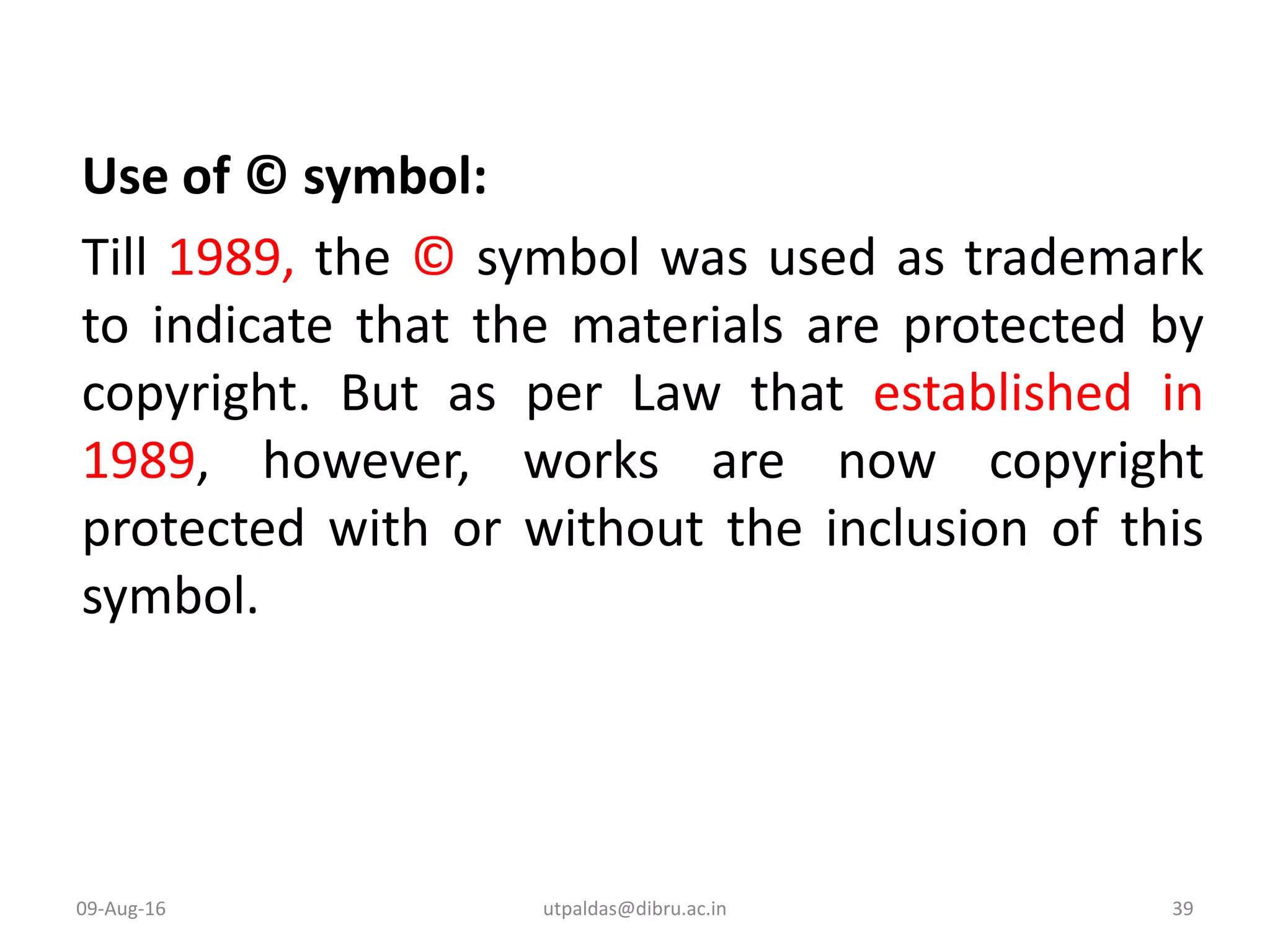 Use of © symbol:
Till 1989, the © symbol was used as trademark
to indicate that the materials are protected by
copyright. But as per Law that established in
1989, however, works are now copyright
protected with or without the inclusion of this
symbol.
09-Aug-16 39utpaldas@dibru.ac.in
 