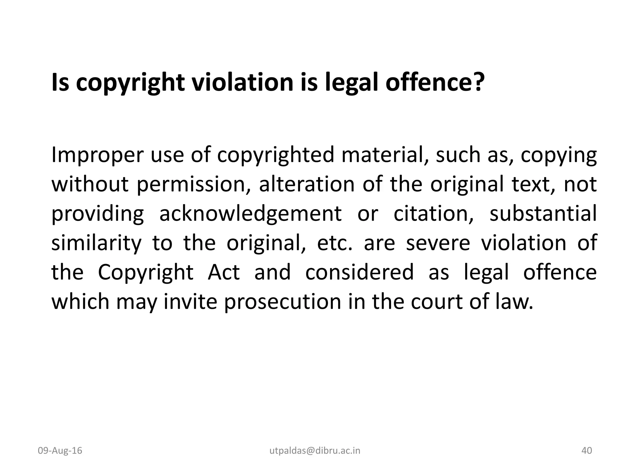 Is copyright violation is legal offence?
Improper use of copyrighted material, such as, copying
without permission, alteration of the original text, not
providing acknowledgement or citation, substantial
similarity to the original, etc. are severe violation of
the Copyright Act and considered as legal offence
which may invite prosecution in the court of law.
09-Aug-16 40utpaldas@dibru.ac.in
 