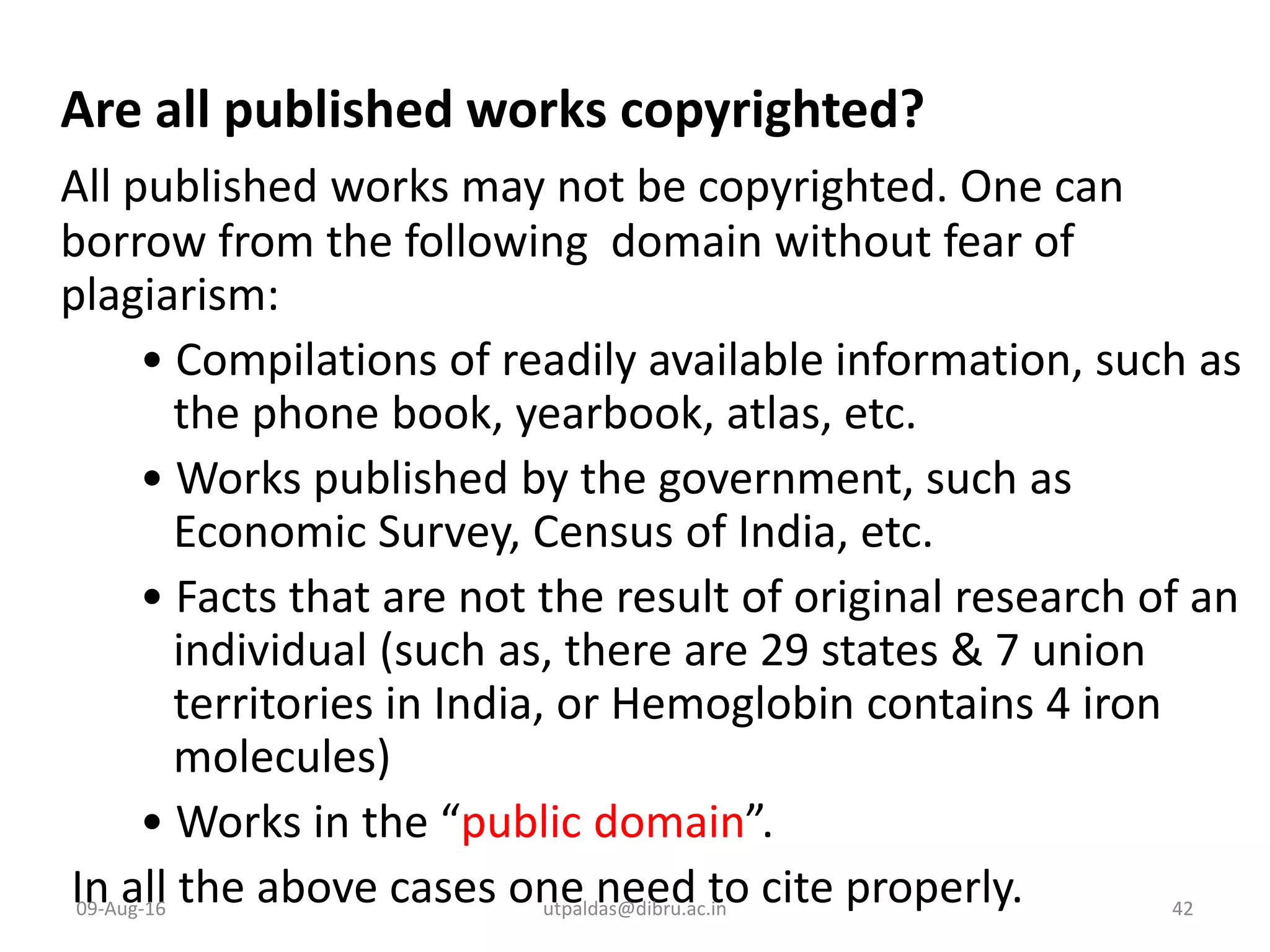 Are all published works copyrighted?
All published works may not be copyrighted. One can
borrow from the following domain without fear of
plagiarism:
• Compilations of readily available information, such as
the phone book, yearbook, atlas, etc.
• Works published by the government, such as
Economic Survey, Census of India, etc.
• Facts that are not the result of original research of an
individual (such as, there are 29 states & 7 union
territories in India, or Hemoglobin contains 4 iron
molecules)
• Works in the “public domain”.
In all the above cases one need to cite properly.09-Aug-16 42utpaldas@dibru.ac.in
 