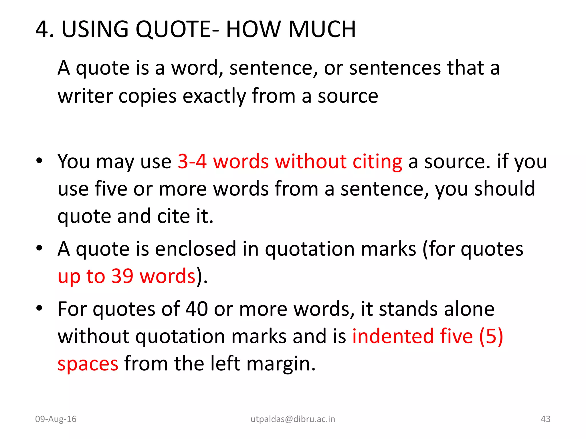 4. USING QUOTE- HOW MUCH
A quote is a word, sentence, or sentences that a
writer copies exactly from a source
• You may use 3-4 words without citing a source. if you
use five or more words from a sentence, you should
quote and cite it.
• A quote is enclosed in quotation marks (for quotes
up to 39 words).
• For quotes of 40 or more words, it stands alone
without quotation marks and is indented five (5)
spaces from the left margin.
09-Aug-16 utpaldas@dibru.ac.in 43
 