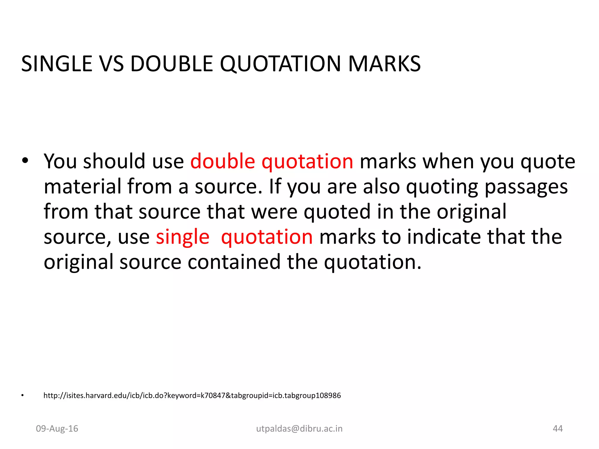 SINGLE VS DOUBLE QUOTATION MARKS
• You should use double quotation marks when you quote
material from a source. If you are also quoting passages
from that source that were quoted in the original
source, use single quotation marks to indicate that the
original source contained the quotation.
• http://isites.harvard.edu/icb/icb.do?keyword=k70847&tabgroupid=icb.tabgroup108986
09-Aug-16 utpaldas@dibru.ac.in 44
 