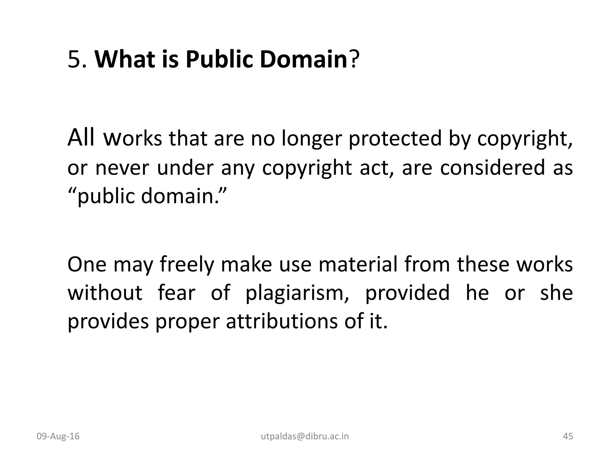 5. What is Public Domain?
All works that are no longer protected by copyright,
or never under any copyright act, are considered as
“public domain.”
One may freely make use material from these works
without fear of plagiarism, provided he or she
provides proper attributions of it.
09-Aug-16 45utpaldas@dibru.ac.in
 