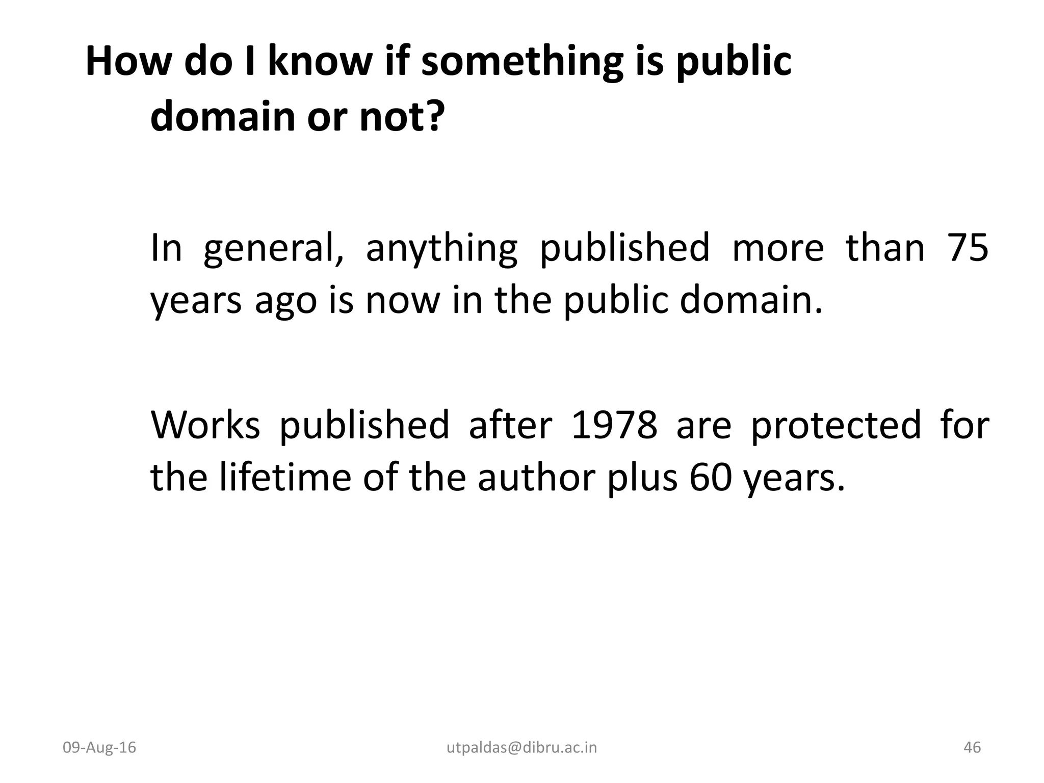 How do I know if something is public
domain or not?
In general, anything published more than 75
years ago is now in the public domain.
Works published after 1978 are protected for
the lifetime of the author plus 60 years.
09-Aug-16 46utpaldas@dibru.ac.in
 