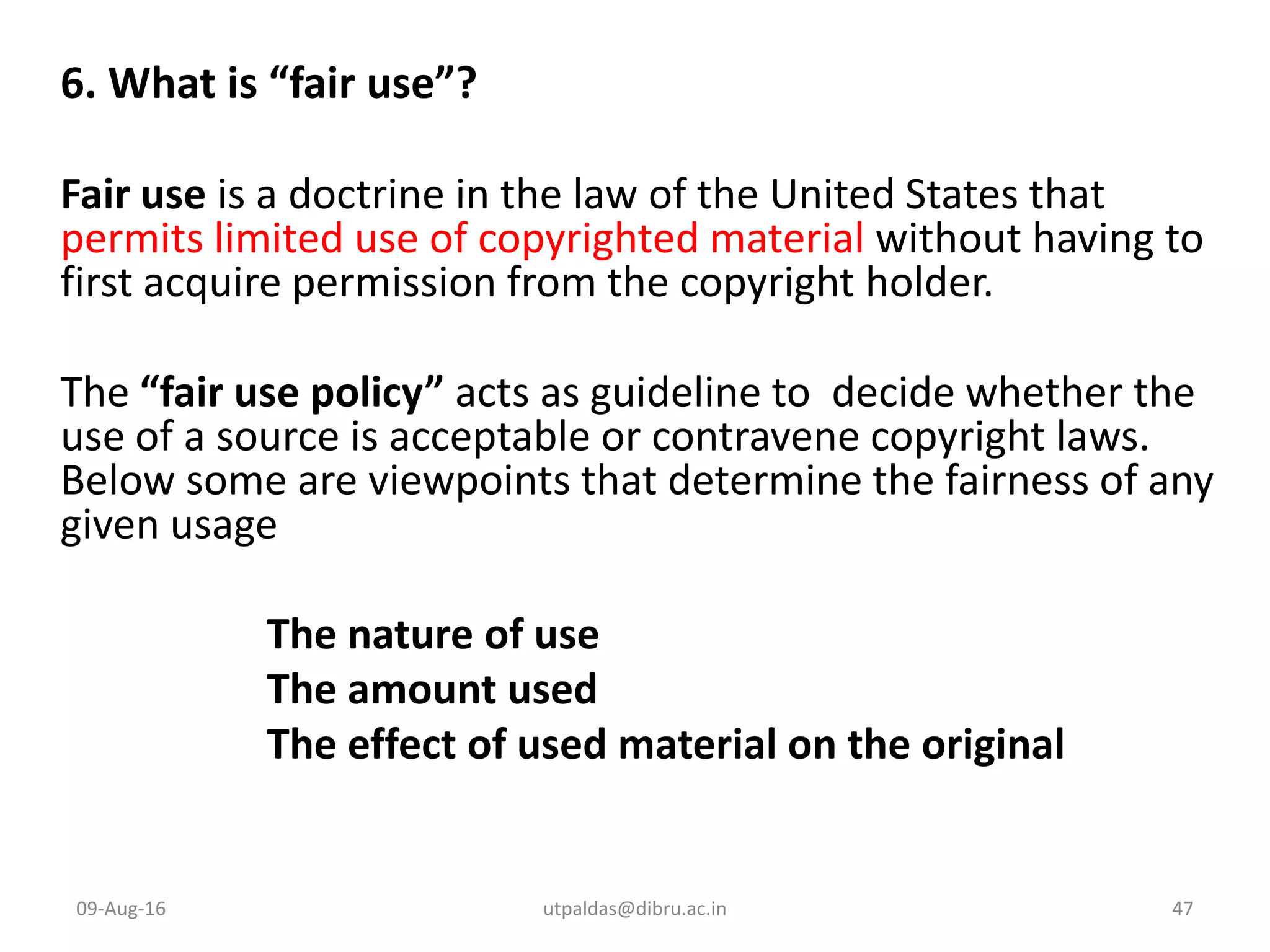 6. What is “fair use”?
Fair use is a doctrine in the law of the United States that
permits limited use of copyrighted material without having to
first acquire permission from the copyright holder.
The “fair use policy” acts as guideline to decide whether the
use of a source is acceptable or contravene copyright laws.
Below some are viewpoints that determine the fairness of any
given usage
The nature of use
The amount used
The effect of used material on the original
09-Aug-16 47utpaldas@dibru.ac.in
 
