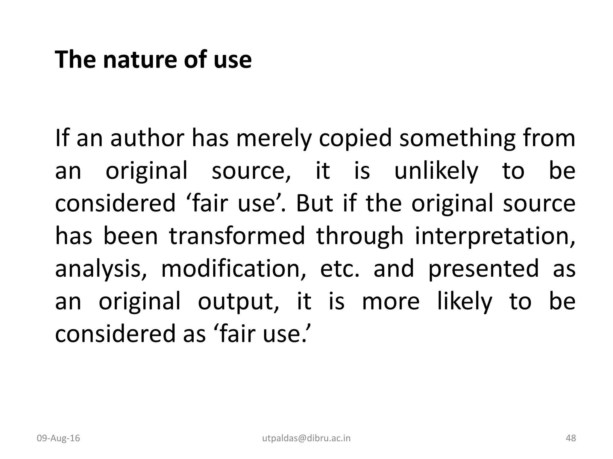 The nature of use
If an author has merely copied something from
an original source, it is unlikely to be
considered ‘fair use’. But if the original source
has been transformed through interpretation,
analysis, modification, etc. and presented as
an original output, it is more likely to be
considered as ‘fair use.’
09-Aug-16 48utpaldas@dibru.ac.in
 