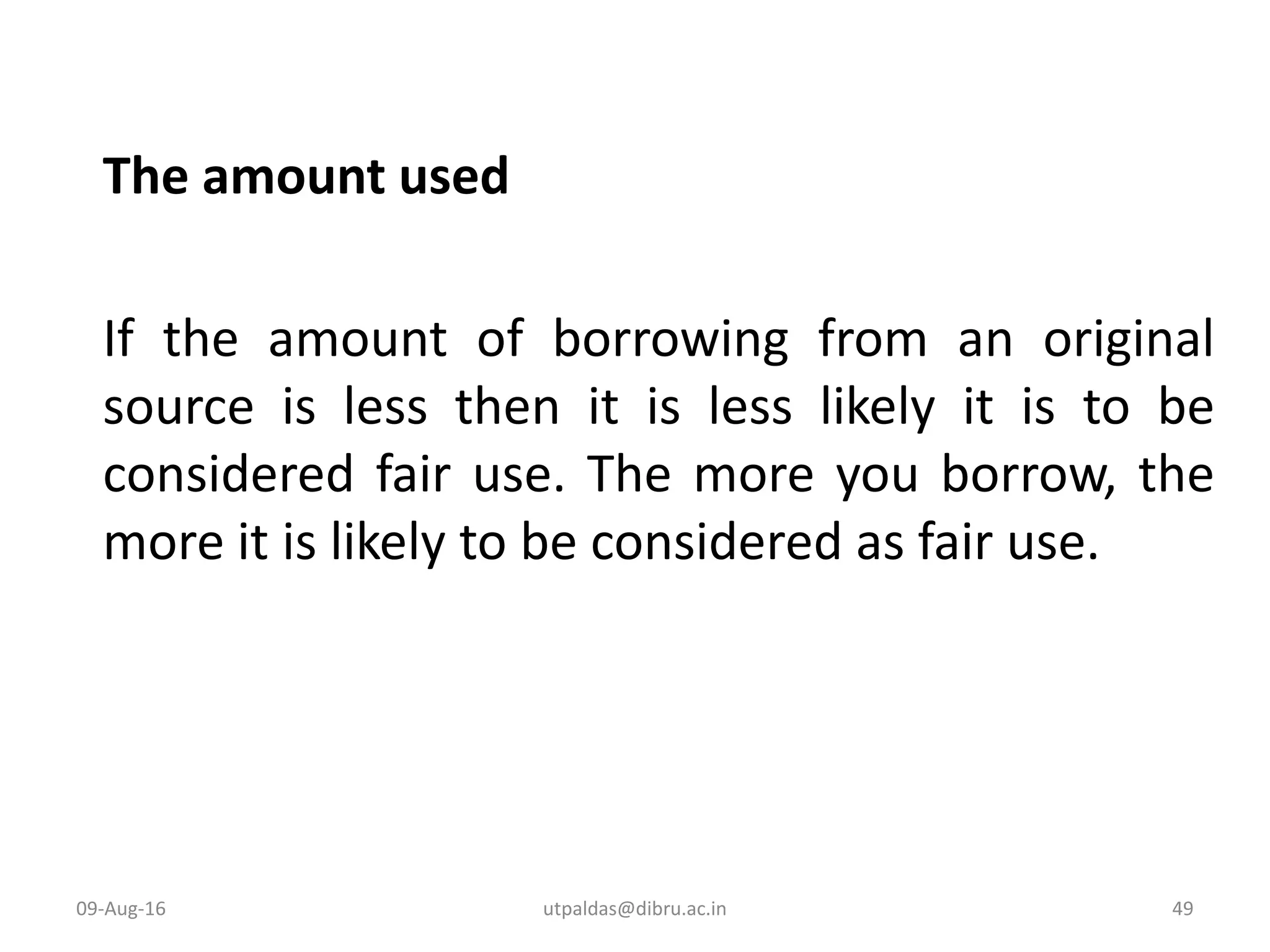 The amount used
If the amount of borrowing from an original
source is less then it is less likely it is to be
considered fair use. The more you borrow, the
more it is likely to be considered as fair use.
09-Aug-16 49utpaldas@dibru.ac.in
 