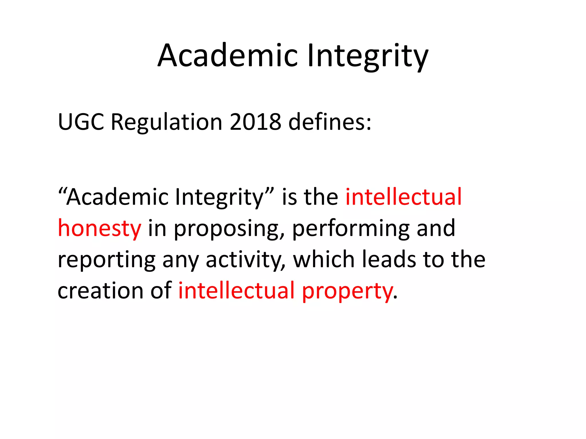 Academic Integrity
UGC Regulation 2018 defines:
“Academic Integrity” is the intellectual
honesty in proposing, performing and
reporting any activity, which leads to the
creation of intellectual property.
 