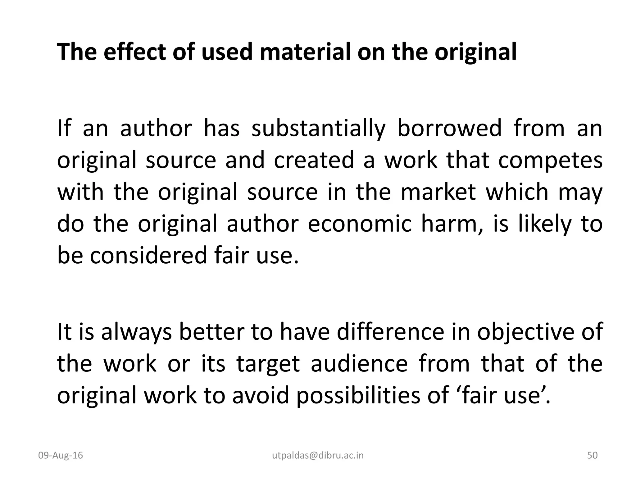 The effect of used material on the original
If an author has substantially borrowed from an
original source and created a work that competes
with the original source in the market which may
do the original author economic harm, is likely to
be considered fair use.
It is always better to have difference in objective of
the work or its target audience from that of the
original work to avoid possibilities of ‘fair use’.
09-Aug-16 50utpaldas@dibru.ac.in
 