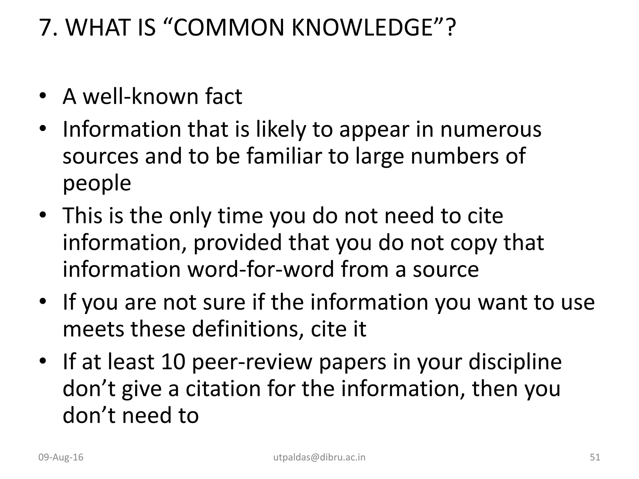 7. WHAT IS “COMMON KNOWLEDGE”?
• A well-known fact
• Information that is likely to appear in numerous
sources and to be familiar to large numbers of
people
• This is the only time you do not need to cite
information, provided that you do not copy that
information word-for-word from a source
• If you are not sure if the information you want to use
meets these definitions, cite it
• If at least 10 peer-review papers in your discipline
don’t give a citation for the information, then you
don’t need to
09-Aug-16 utpaldas@dibru.ac.in 51
 