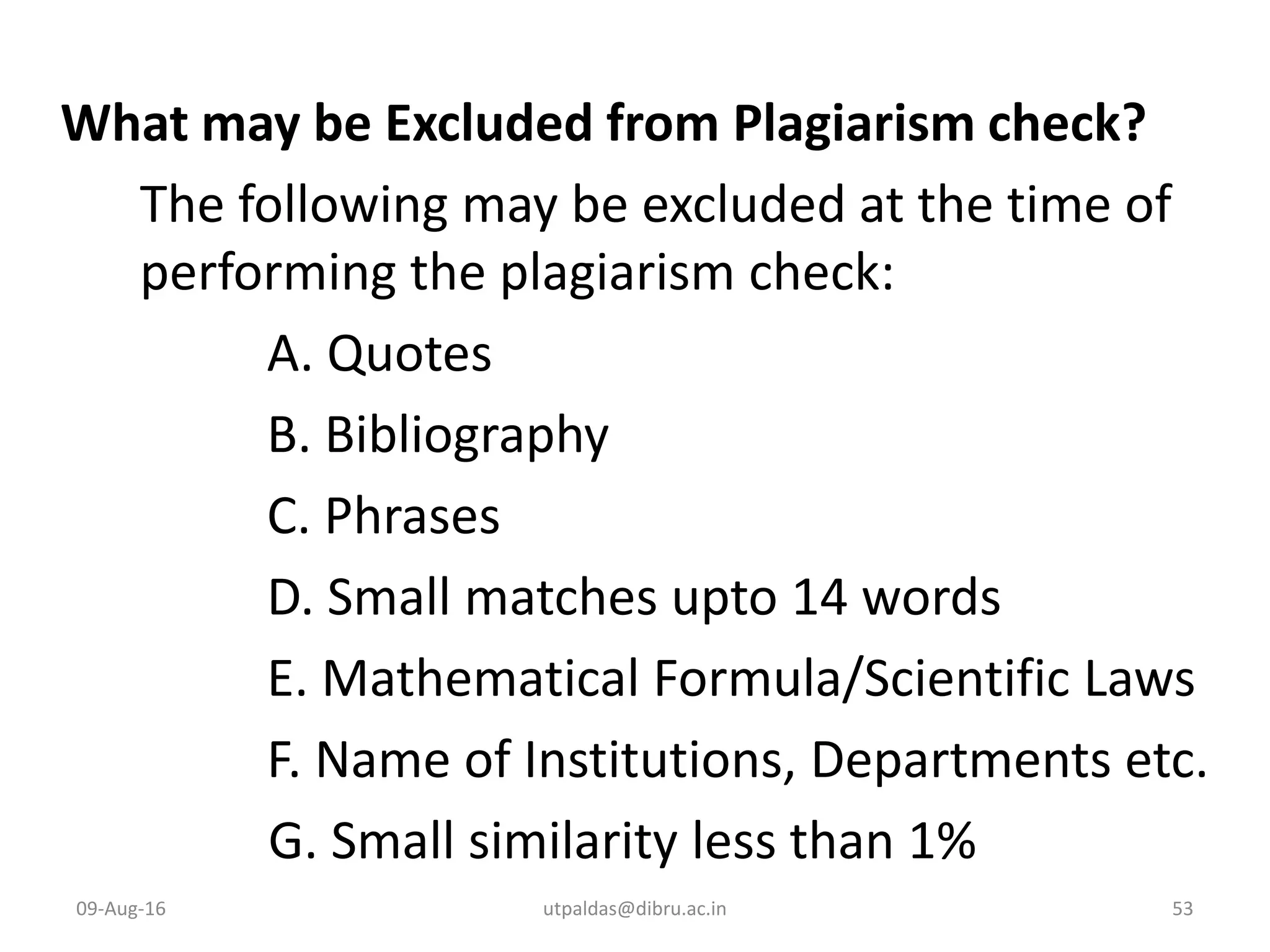 What may be Excluded from Plagiarism check?
The following may be excluded at the time of
performing the plagiarism check:
A. Quotes
B. Bibliography
C. Phrases
D. Small matches upto 14 words
E. Mathematical Formula/Scientific Laws
F. Name of Institutions, Departments etc.
G. Small similarity less than 1%
09-Aug-16 53utpaldas@dibru.ac.in
 