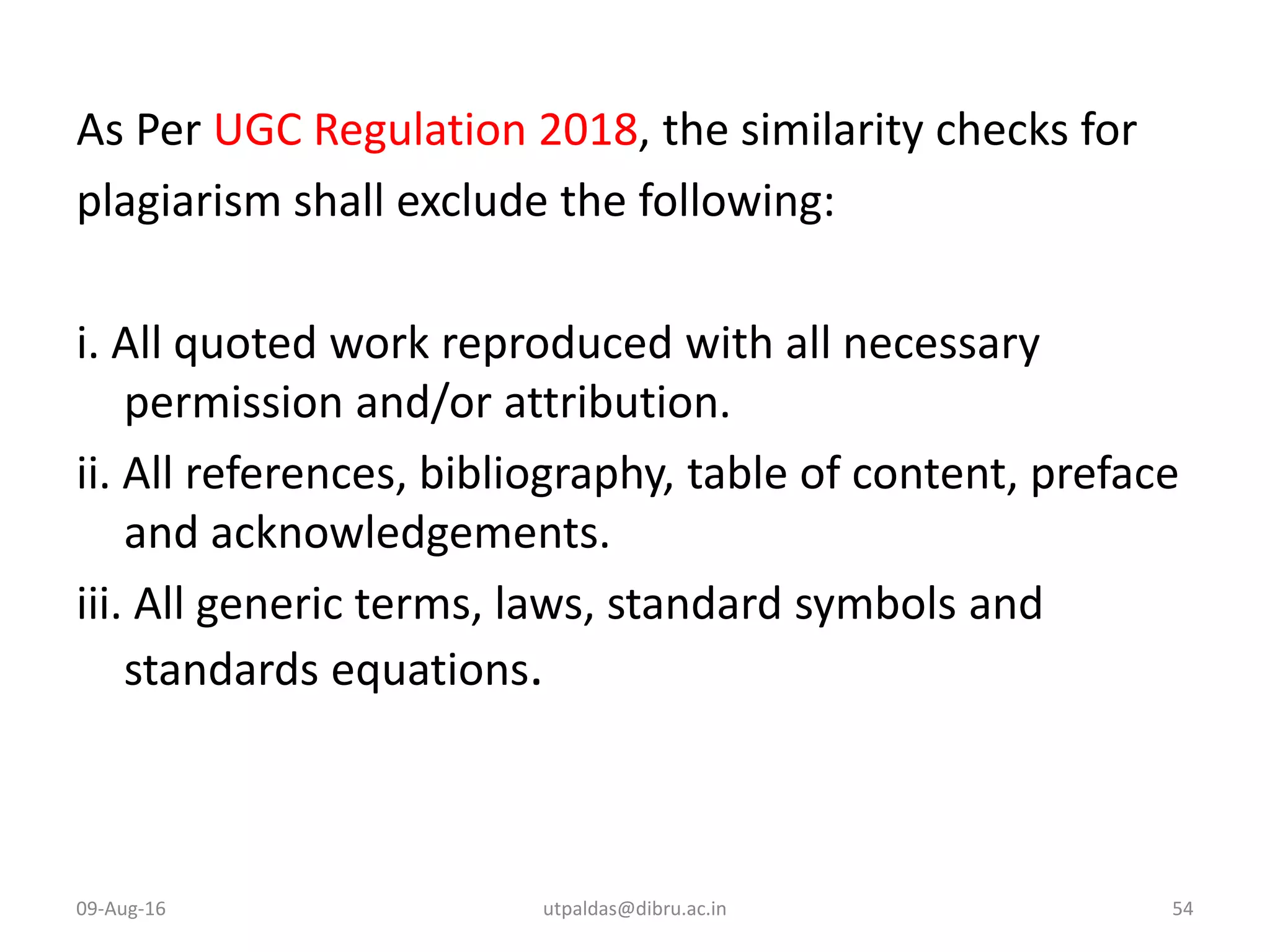 As Per UGC Regulation 2018, the similarity checks for
plagiarism shall exclude the following:
i. All quoted work reproduced with all necessary
permission and/or attribution.
ii. All references, bibliography, table of content, preface
and acknowledgements.
iii. All generic terms, laws, standard symbols and
standards equations.
09-Aug-16 utpaldas@dibru.ac.in 54
 