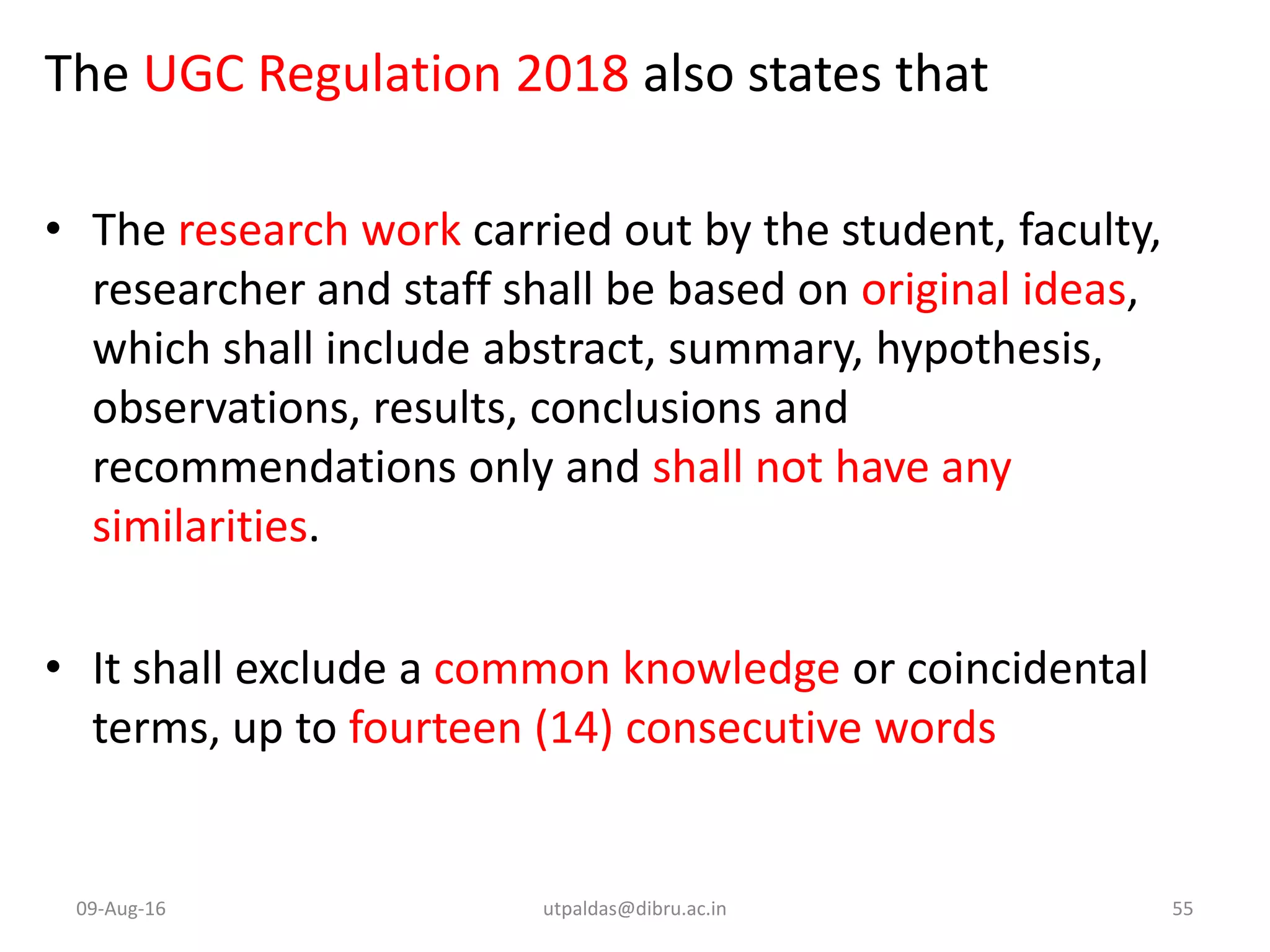 The UGC Regulation 2018 also states that
• The research work carried out by the student, faculty,
researcher and staff shall be based on original ideas,
which shall include abstract, summary, hypothesis,
observations, results, conclusions and
recommendations only and shall not have any
similarities.
• It shall exclude a common knowledge or coincidental
terms, up to fourteen (14) consecutive words
09-Aug-16 utpaldas@dibru.ac.in 55
 