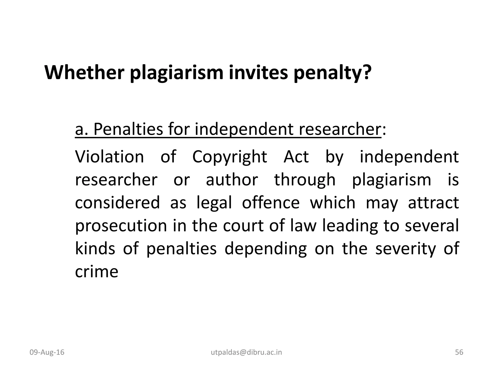 Whether plagiarism invites penalty?
a. Penalties for independent researcher:
Violation of Copyright Act by independent
researcher or author through plagiarism is
considered as legal offence which may attract
prosecution in the court of law leading to several
kinds of penalties depending on the severity of
crime
09-Aug-16 56utpaldas@dibru.ac.in
 