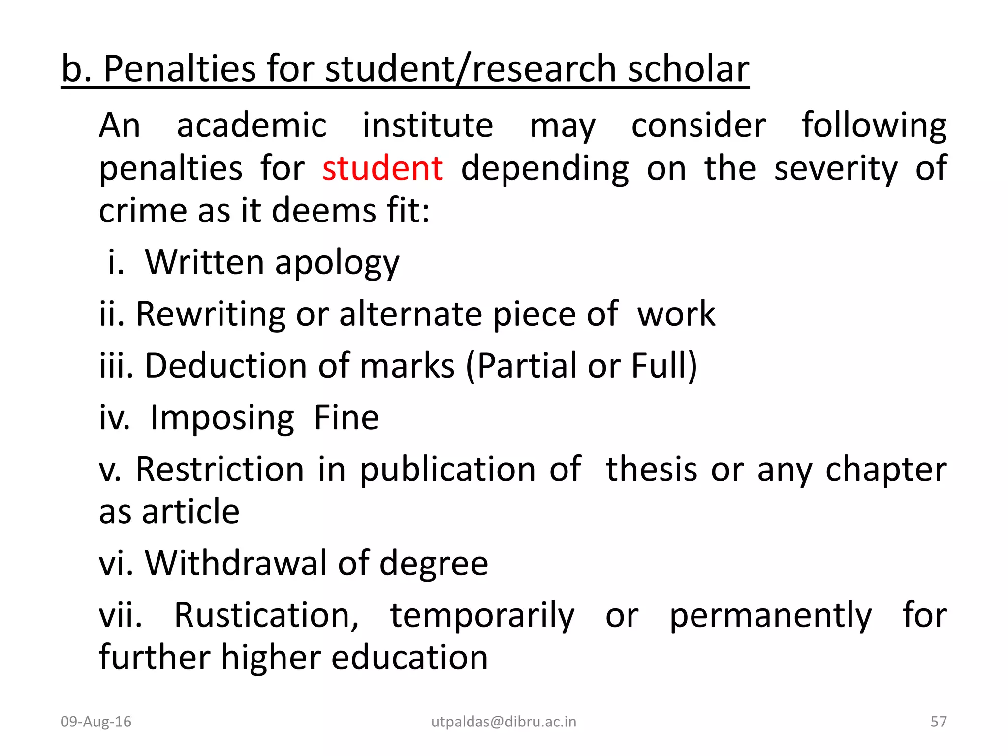 b. Penalties for student/research scholar
An academic institute may consider following
penalties for student depending on the severity of
crime as it deems fit:
i. Written apology
ii. Rewriting or alternate piece of work
iii. Deduction of marks (Partial or Full)
iv. Imposing Fine
v. Restriction in publication of thesis or any chapter
as article
vi. Withdrawal of degree
vii. Rustication, temporarily or permanently for
further higher education
09-Aug-16 57utpaldas@dibru.ac.in
 