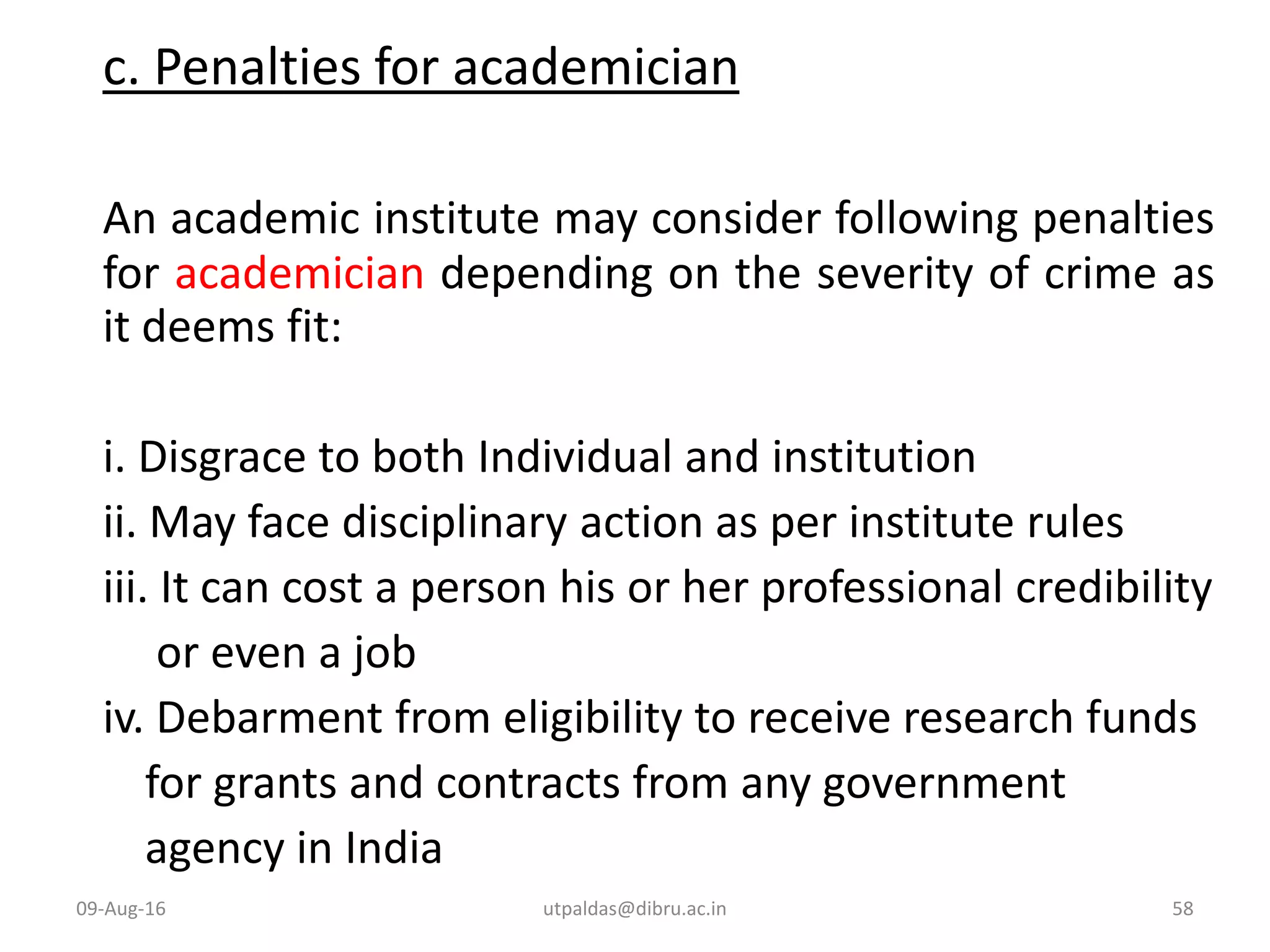 c. Penalties for academician
An academic institute may consider following penalties
for academician depending on the severity of crime as
it deems fit:
i. Disgrace to both Individual and institution
ii. May face disciplinary action as per institute rules
iii. It can cost a person his or her professional credibility
or even a job
iv. Debarment from eligibility to receive research funds
for grants and contracts from any government
agency in India
09-Aug-16 58utpaldas@dibru.ac.in
 